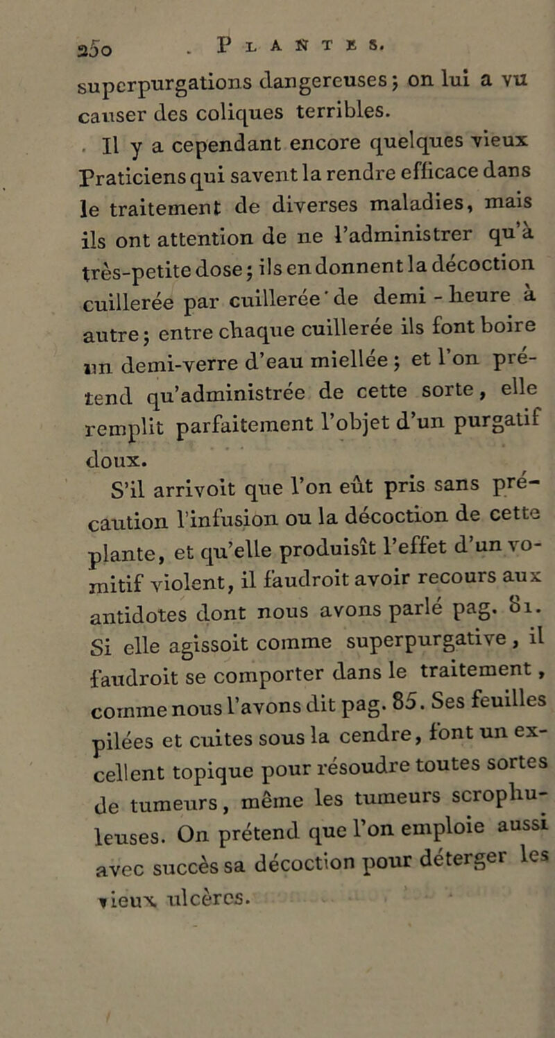 superpurgations dangereuses; on lui a vu causer des coliques terribles. Il y a cependant encore quelques vieux Praticiens qui savent la rendre efficace dans le traitement de diverses maladies, mais ils ont attention de ne l’administrer qu’à très-petite dose ; ils en donnent la décoction cuillerée par cuillerée'de demi - heure a autre ; entre chaque cuillerée ils font boire un demi-verre d’eau miellée ; et l’on pré- tend qu’administrée de cette sorte, elle remplit parfaitement l’objet d’un purgatif doux. S’il arrivoit que l’on eut pris sans pré- caution l’infusion ou la décoction de cette plante, et qu’elle produisît l’effet d’un vo- mitif violent, il faudroit avoir recours aux antidotes dont nous avons parlé pag. Si. Si elle agissoit comme superpurgative, il faudroit se comporter dans le traitement, comme nous l’avons dit pag* 85. Ses feuilles pilées et cuites sous la cendre, font un ex- cellent topique pour résoudre toutes sortes de tumeurs, même les tumeurs scrophu- leuses. On prétend que l’on emploie aussi avec succès sa décoction pour déterger les tieux ulcères.