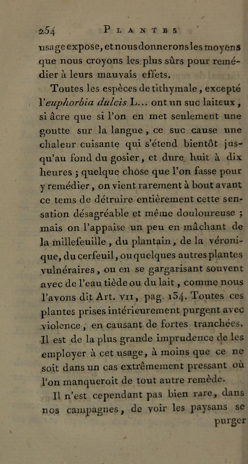 usage expose, et nous donnerons les moyens que nous croyons les plus sûrs pour remé- dier à leurs mauvais effets. Toutes les espèces detithymale, excepté Peuphorhia dulcis L... ont un suc laiteux , si âcre que si l’on en met seulement une goutte sur la langue , ce suc cause une chaleur cuisante qui s’étend bientôt jus- qu’au fond du gosier, et dure huit à dix heures $ quelque chose que l’on fasse pour y remédier, on vient rarement à bout avant ce tems de détruire entièrement cette sen- sation désagréable et même douloureuse ; mais on l’appaise un peu en mâchant de la millefeuille , du plantain, de la véroni- que, du cerfeuil, ou quelques autres plantes vulnéraires , ou en se gargarisant souvent avec de l’eau tiède ou du lait, comme nous l’avons dit Art. vii, pag. i54. Toutes ces plantes prises intérieurement purgent avec violence , en causant de fortes tranchées. Il est de la plus grande imprudence de les employer à cet usage, à moins que ce ne soit dans un cas extrêmement pressant où l’on manqueroit de tout autre remède. Il n’est cependant pas bien rare, dans nos campagnes, de voir les paysans se purger