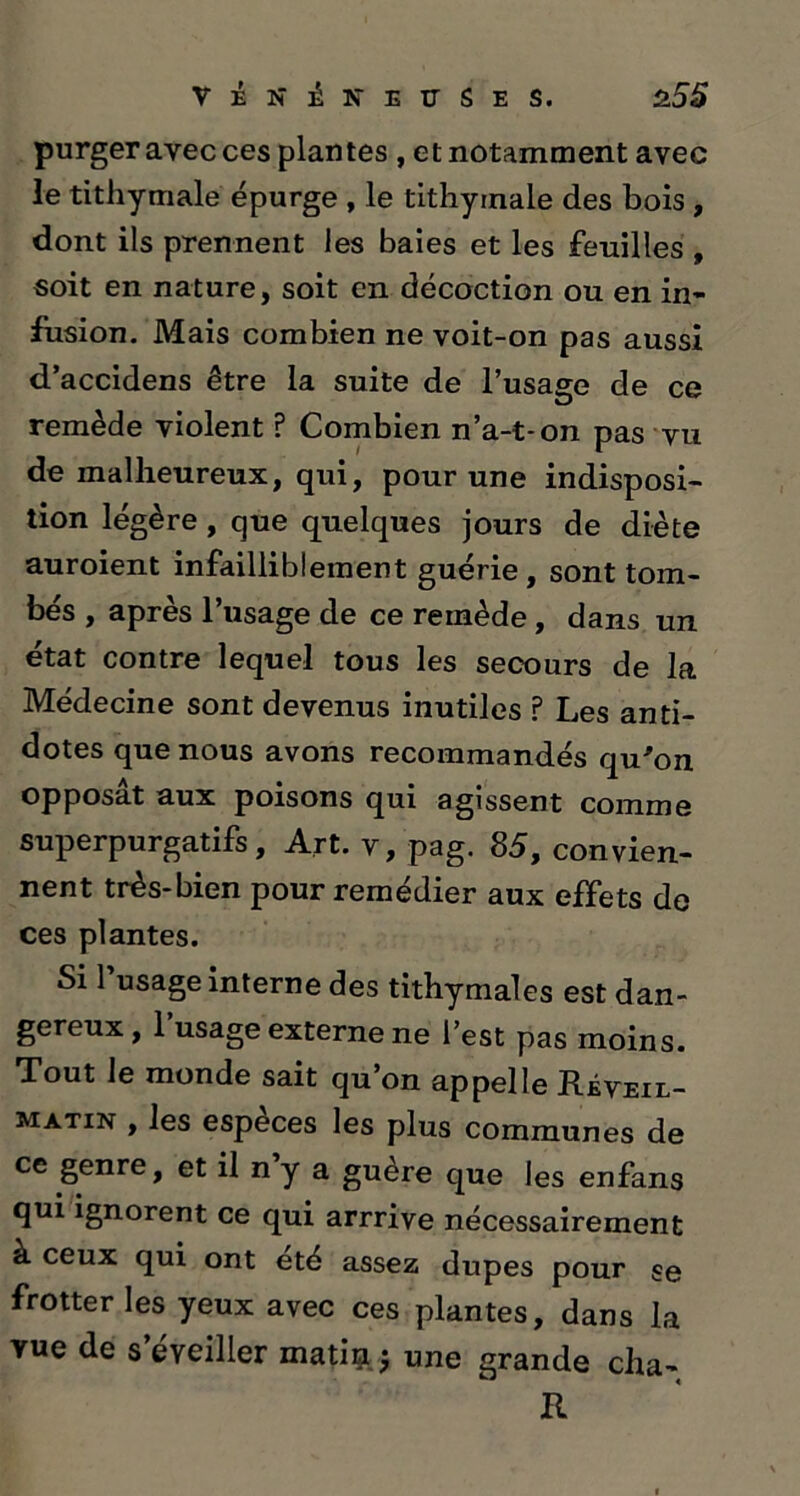purger avec ces plantes , et notamment avec le tithymalé épurge , le tithyinale des bois , dont ils prennent les baies et les feuilles , soit en nature, soit en décoction ou en in- fusion. Mais combien ne voit-on pas aussi d’accidens être la suite de l’usage de ce O remède violent ? Combien n’a-t-on pas vu de malheureux, qui, pour une indisposi- tion légère , que quelques jours de diète auroient infailliblement guérie, sont tom- bés , après l’usage de ce remède , dans un état contre lequel tous les secours de la Médecine sont devenus inutiles ? Les anti- dotes que nous avons recommandés qu'on opposât aux poisons qui agissent comme superpurgatifs, Art. v, pag. 85, convien- nent très-bien pour remédier aux effets de ces plantes. Si l’usage interne des tithymales est dan- gereux , 1 usage externe ne l’est pas moins. Tout le monde sait qu’on appelle Réveil- matin , les especes les plus communes de ce genre, et il n y a guère que les enfans qui ignorent ce qui arrrive nécessairement à ceux qui ont été assez dupes pour se frotter les yeux avec ces plantes, dans la vue de s’éveiller matin j une grande cha- R