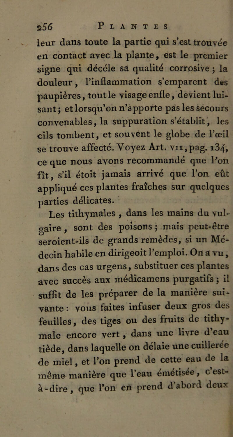 leur dans toute la partie qui s’est trouvée en contact avec la plante, est le premier signe qui décéle sa qualité corrosive ; la douleur, l’inflammation s’emparent des paupières, tout le visage enfle, devient lui- sant; et lorsqu’on n’apporte pas les secours convenables, la suppuration s’établit, les cils tombent, et souvent le globe de l’œil se trouve affecté. Voyez Art. vn,pag. i34, ce que nous avons recommandé que Pon fît, s’il étoit jamais arrivé que l’on eût appliqué ces plantes fraîches sur quelques parties délicates. Les tithymales , dans les mains du vul- gaire sont des poisons ; mais peut-être seroient-ils de grands remèdes, si un Mé- decin habile en dirigeoit l’emploi. On a vu, dans des cas urgens, substituer ces plantes avec succès aux médicamens purgatifs ; il suffit de les préparer de la manière sui- vante : vous faites infuser deux gros des feuilles, des tiges ou des fruits de tithy- male encore vert , dans une livre d eau tiède, dans laquelle on délaie une cuillerée de miel, et l’on prend de cette eau de la même manière que l’eau émétisée, c est- à-dire, que l’on en prend d’abord deux