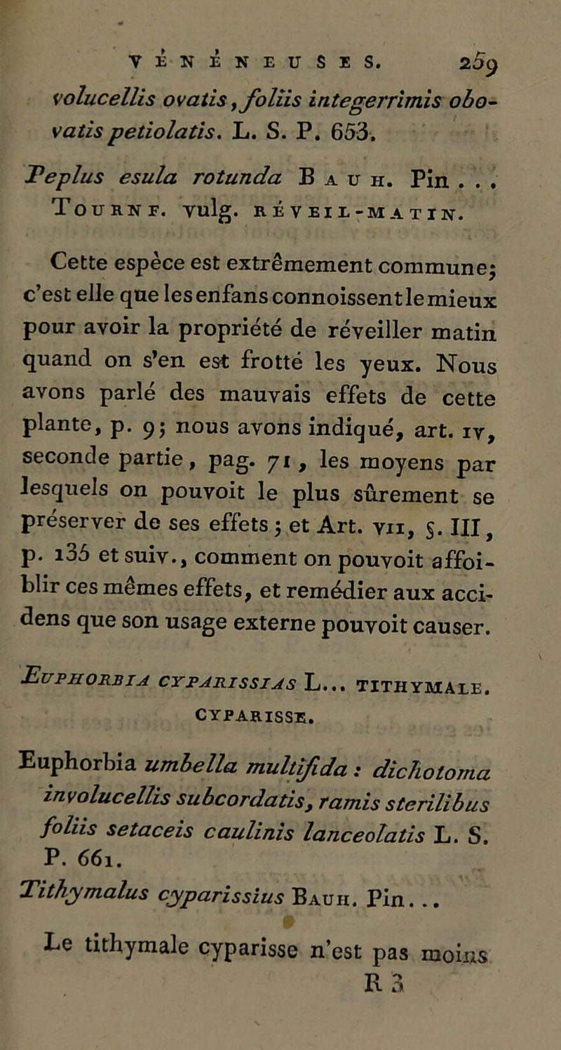 volucellis ovatis,foliis integerrimis obo- vatispetiolatis. L. S. P. 653. Te plus esula rotunda B a u ii. Pin . . . TOU R N F. Vulg. RÉVEIL-MATIN. Cette espece est extrêmement commune; c’est elle que lesenfans connoissent le mieux pour avoir la propriété de réveiller matin quand on s’en est frotté les yeux. Nous avons parlé des mauvais effets de cette plante, p. 9; nous avons indiqué, art. iv, seconde partie, pag. 71 , les moyens par lesquels on pouvoit le plus sûrement se préserver de ses effets ; et Art. vu, §. III, p. i35 et suiv., comment on pouvoit affoi- blir ces mêmes effets, et remédier aux acci- dens que son usage externe pouvoit causer. Euphorbia cyparissias L... tithymale. CYPARISSE. Euphorbia umbella multîfida : dichotoma involucellis subcordatis, ramis sterilibus foliis setaceis caulinis lanceolatis L. S. P. 661. Tithymalus cyparissius Bauii. Pin. .. Le tithymale cyparisse n’est pas moins