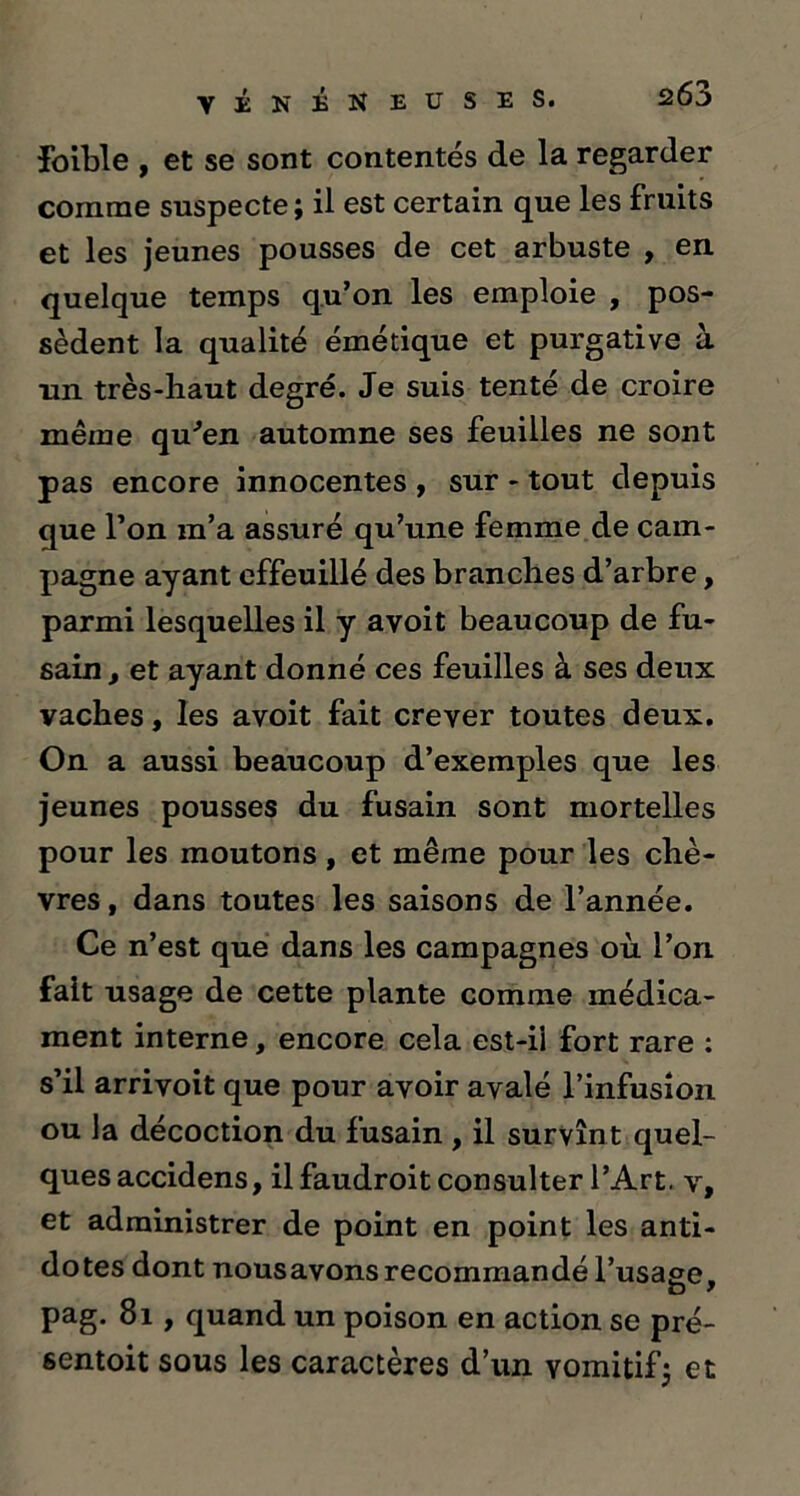 £263 VÉNÉNEUSES. foible , et se sont contentés de la regarder comme suspecte ; il est certain que les fruits et les jeunes pousses de cet arbuste , en quelque temps qu’on les emploie , pos- sèdent la qualité émétique et purgative à un très-haut degré. Je suis tenté de croire même qu'en automne ses feuilles ne sont pas encore innocentes , sur - tout depuis que l’on m’a assuré qu’une femme de cam- pagne ayant effeuillé des branches d’arbre, parmi lesquelles il y avoit beaucoup de fu- sain, et ayant donné ces feuilles à ses deux vaches, les avoit fait crever toutes deux. On a aussi beaucoup d’exemples que les jeunes pousses du fusain sont mortelles pour les moutons , et même pour les chè- vres , dans toutes les saisons de l’année. Ce n’est que dans les campagnes où l’on fait usage de cette plante comme médica- ment interne, encore cela est-ii fort rare : s’il arrivoit que pour avoir avalé l’infusion ou la décoction du fusain , il survînt quel- ques accidens, il faudroit consulter l’Art, v, et administrer de point en point les anti- dotes dont nousavons recommandé l’usage, pag. 81, quand un poison en action se pré- sentait sous les caractères d’un vomitifj et