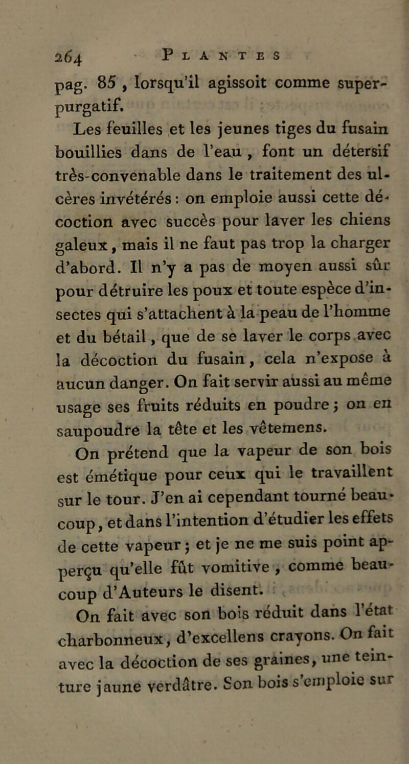 pag. 85 , lorsqu’il agissoit comme super- purgatif. Les feuilles et les jeunes tiges du fusain bouillies dans de l’eau , font un détersif très-convenable dans le traitement des ul- cères invétérés: on emploie aussi cette dé- coction avec succès pour laver les chiens galeux, mais il ne faut pas trop la charger d’abord. Il n’y a pas de moyen aussi sûr pour détruire les poux et toute espèce d’in- sectes qui s’attachent à la peau de l’homme et du bétail, que de se laver le corps avec la décoction du fusain, cela n’expose à aucun danger. On fait servir aussi au même usage ses fruits réduits en poudre ; on en saupoudre la tête et les vêtemens. On prétend que la vapeur de son bois est émétique pour ceux qui le travaillent sur le tour. J’en ai cependant tourné beau- coup , et dans l’intention d’étudier les effets de cette vapeur ; et je ne me suis point ap- perçu quelle fût vomitive , comme beau- coup d’Auteurs le disent. On fait avec son bois réduit dans l’état charbonneux, d’excellens crayons. On fait avec la décoction de ses graines, une tein- ture jaune verdâtre. Son bois s emploie su\