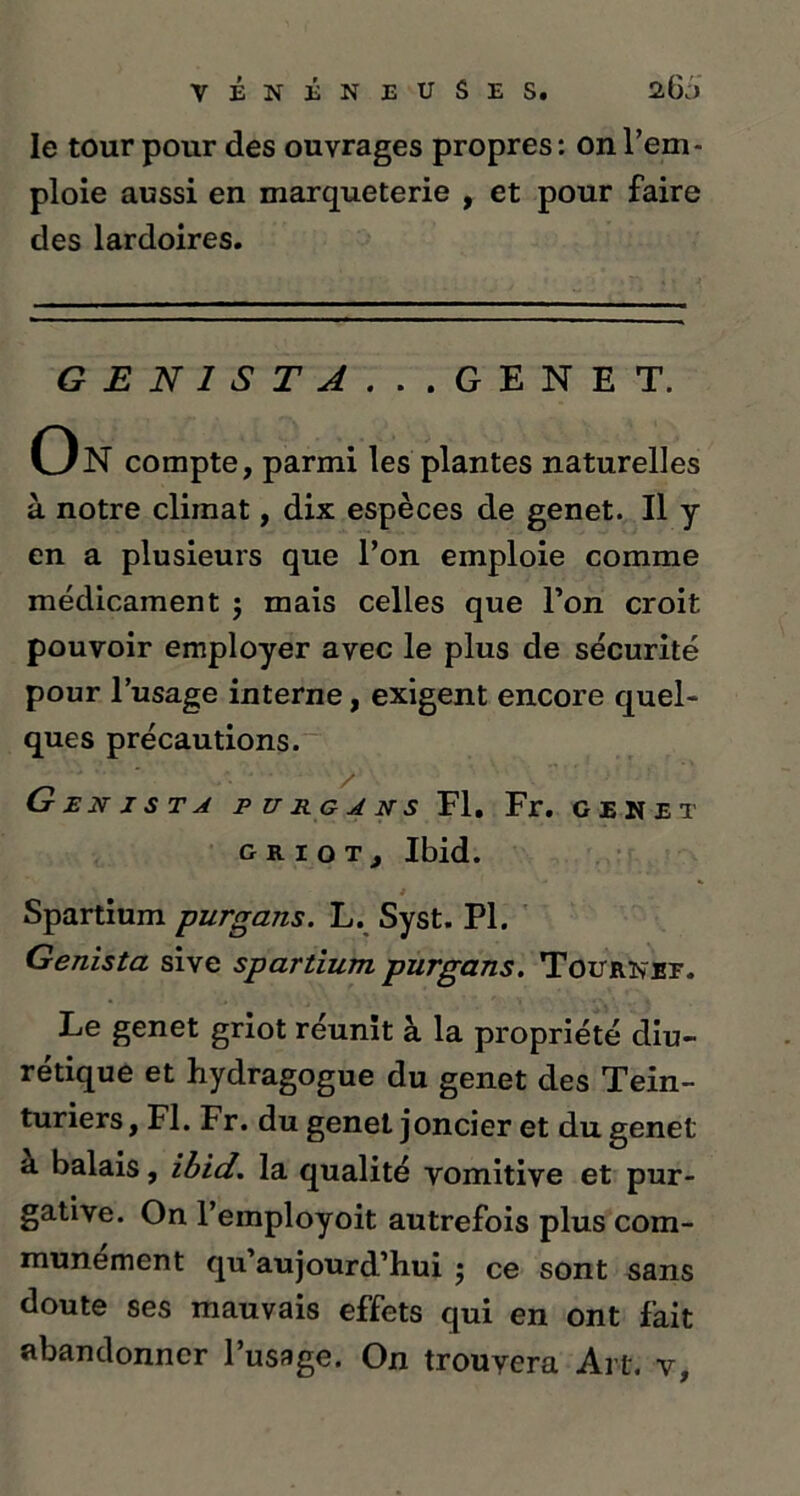 le tour pour des ouvrages propres : on l’em- ploie aussi en marqueterie , et pour faire des lardoires. G E N 1 S T A . . .GENET. On compte, parmi les plantes naturelles à notre climat, dix espèces de genet. Il y en a plusieurs que l’on emploie comme médicament j mais celles que l’on croit pouvoir employer avec le plus de sécurité pour l’usage interne, exigent encore quel- ques précautions. G E N J S T A P U RG A N S Fl. Fr. GENET griot, Ibid. Spartium purgans. L. Syst. PI. Genista sive spartium. purgans. Tournef. Le genet griot réunit à la propriété diu- rétique et hydragogue du genet des Tein- turiers , Fl. Fr. du genet joncier et du genet a balais, ibid. la qualité vomitive et pur- gative. On l’employoit autrefois plus com- munément qu’aujourd’hui j ce sont sans doute ses mauvais effets qui en ont fait abandonner l’usage. On trouvera Art. v.