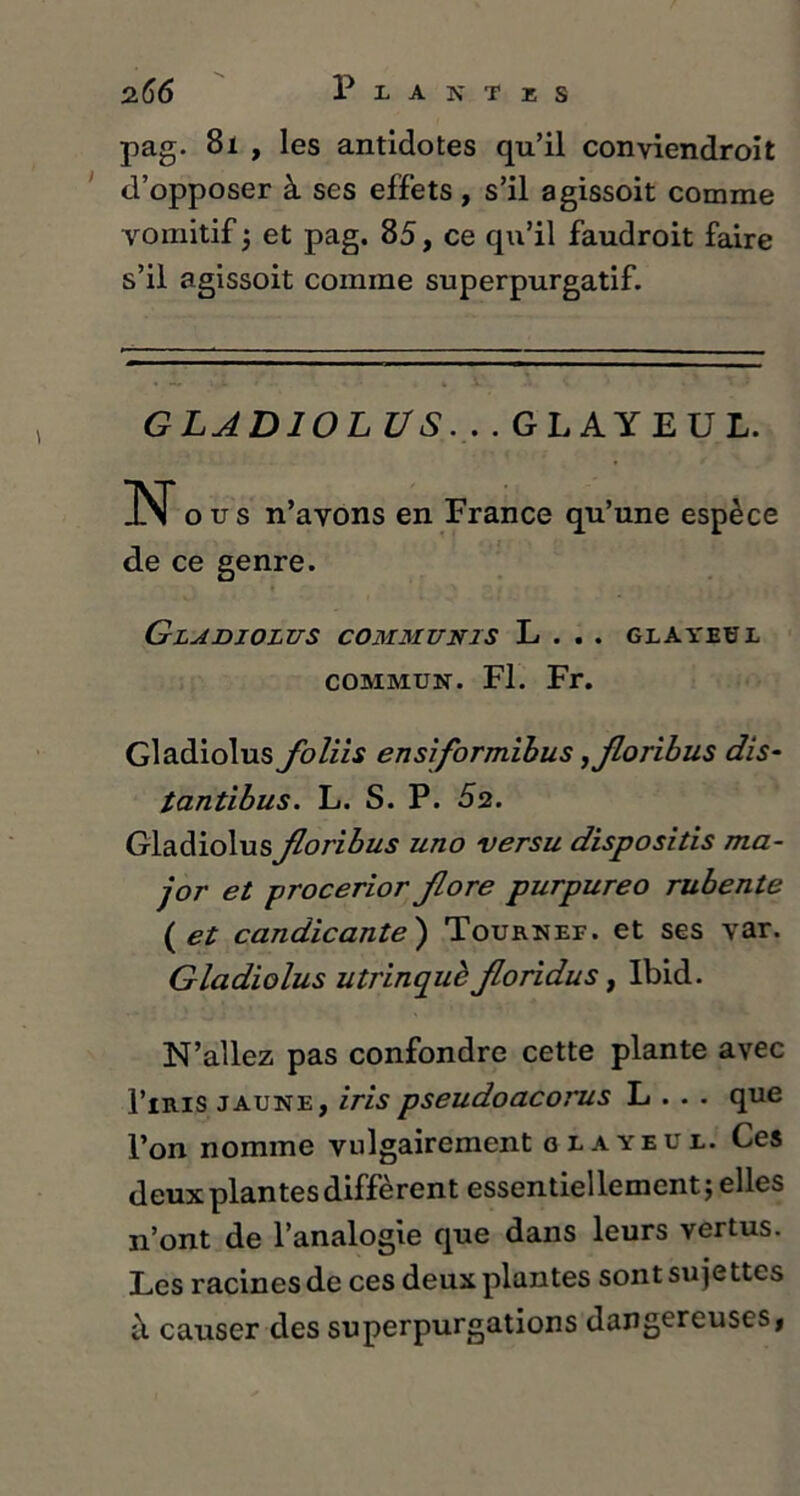 2 66 Plantes pag. 81 , les antidotes qu’il conviendroit d’opposer à ses effets, s’il agissoit comme vomitif ; et pag. 85, ce qu’il faudroit faire s’il agissoit comme superpurgatif. GLADIOL VS. . . GLAY EU L. N ous n’avons en France qu’une espèce de ce genre. Gladiolus comm unis L . . . glayeüi commun. Fl. Fr. Gladiolus floliis ensiformibus ,floribus dis- tantibus. L. S. P. 52. GladiolusJloribus uno versu dispositis ma- jor et procerior flore purpureo rubente ( et candicante ) Tournef. et ses var. Gladiolus utrinquè floridus, Ibid. N’allez pas confondre cette plante avec I’iris jaune, irispseudoacorus L . . . que l’on nomme vulgairement blayeui. Ces deux plantes diffèrent essentiellement; elles n’ont de l’analogie que dans leurs vertus. Les racines de ces deux plantes sont sujettes à causer des superpurgations dangereuses,