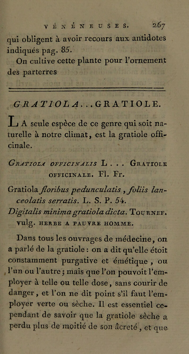 qui obligent à avoir recours aux antidotes indiqués pag. 85. On cultive cette plante pour l’ornement des parterres GRATIOLA. ..GRATIOLE. L A seule espèce de ce genre qui soit na- turelle à notre climat, est la gratiole offi- cinale. Gratiola officinalis L . . . Gratiole OFFICINALE. Fl. Fr. Gratiola Jloribus -pedunculatis , Jbliis lan- ce olatis serratis. L. S. P. 54. Digitalis minimagratiola dicta. Tournef. vulg. herbe a pauvre homme. Dans tous les ouvrages de médecine, on a parlé de la gratiole : on a dit qu’elle étoit constamment purgative et émétique , ou l’un ou l’autre 5 mais que l’on pouvoit l’em- ployer à telle ou telle dose, sans courir de danger, et l’on ne dit point s’il faut l’em- ployer verte ou sèche. Il est essentiel ce- pendant de savoir que la gratiole sèche a perdu plus de moitié de son ûcreté , et que,