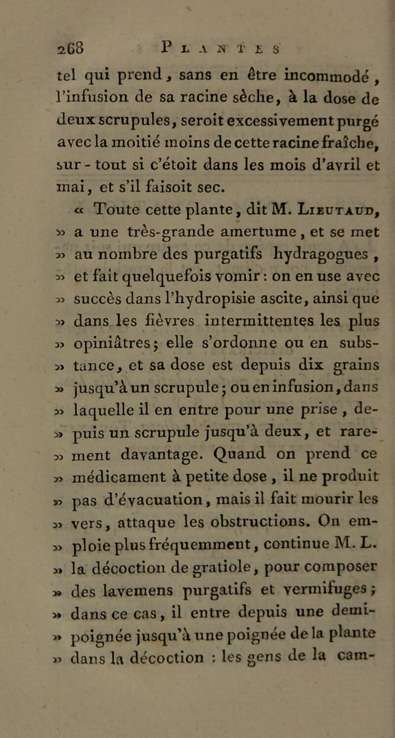 tel qui prend , sans en être incommodé , l’infusion de sa racine sèche, à la dose de deux scrupules, seroit excessivement purgé avec la moitié moins de cette racine fraîche, sur - tout si c’étoit dans les mois d’avril et mai, et s’il faisoit sec. « Toute cette plante, dit M. Lieutaud, *> a une très-grande amertume, et se met au nombre des purgatifs hydragogues , et fait quelquefois vomir : on en use avec 3> succès dans l’hydropisie ascite, ainsi que 3> dans les fièvres intermittentes les plus 3> opiniâtres j elle s’ordonne ou en subs- 3> tance, et sa dose est depuis dix grains » jusqu’à un scrupule ; ou en infusion, dans 3î laquelle il en entre pour une prise , de- 3» puis un scrupule jusqu’à deux, et rare- 33 ment davantage. Quand on prend ce 33 médicament à petite dose , il ne produit 33 pas d’évacuation, mais il fait mourir les 33 vers, attaque les obstructions. On ein- 33 ploie plus fréquemment, continue M. L. 3» la décoction de gratiole, pour composer » des lavemens purgatifs et vermifuges; >» dans ce cas, il entre depuis une derni- 3> poignée jusqu’à une poignée de la plante 33 dans la décoction : les gens de la cam-