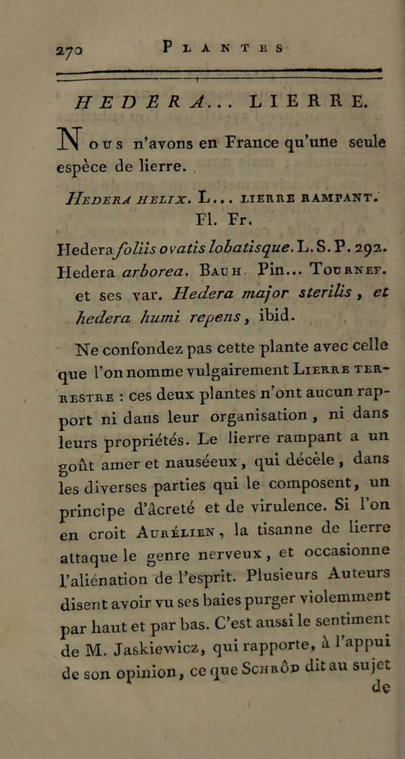 270 H E D E R A.. . LIERRE. N o u s n’ayons en France qu’une seule espèce de lierre. JIeDERA HELIX. L... XIERRE RAMPANT. Fl. Fr. 4 • ) j . r - J Hederafoliis ovatis lobatisque. L. S. P. 29a. Hedera arborea. Bauh Pin... Tournef. et ses var. Hedera major sterilis , et hedera humi repens, ibid. Ne confondez pas cette plante avec celle que l’on nomme vulgairement Lierre ter- restre : ces deux plantes n’ont aucun rap- port ni dans leur organisation , ni dans leurs propriétés. Le lierre rampant a un goût amer et nauséeux , qui décèle , dans les diverses parties qui le composent, un principe dacreté et de virulence. Si l’on en croit Auréxien , la tisanne de lierre attaque le genre nerveux, et occasionne l’aliénation de l’esprit. Plusieurs Auteurs disent avoir vu ses baies purger violemment par haut et par bas. C’est aussi le sentiment de M. Jaskiewicz, qui rapporte, à l’appui de son opinion, cequeScHRÔP dit au sujet
