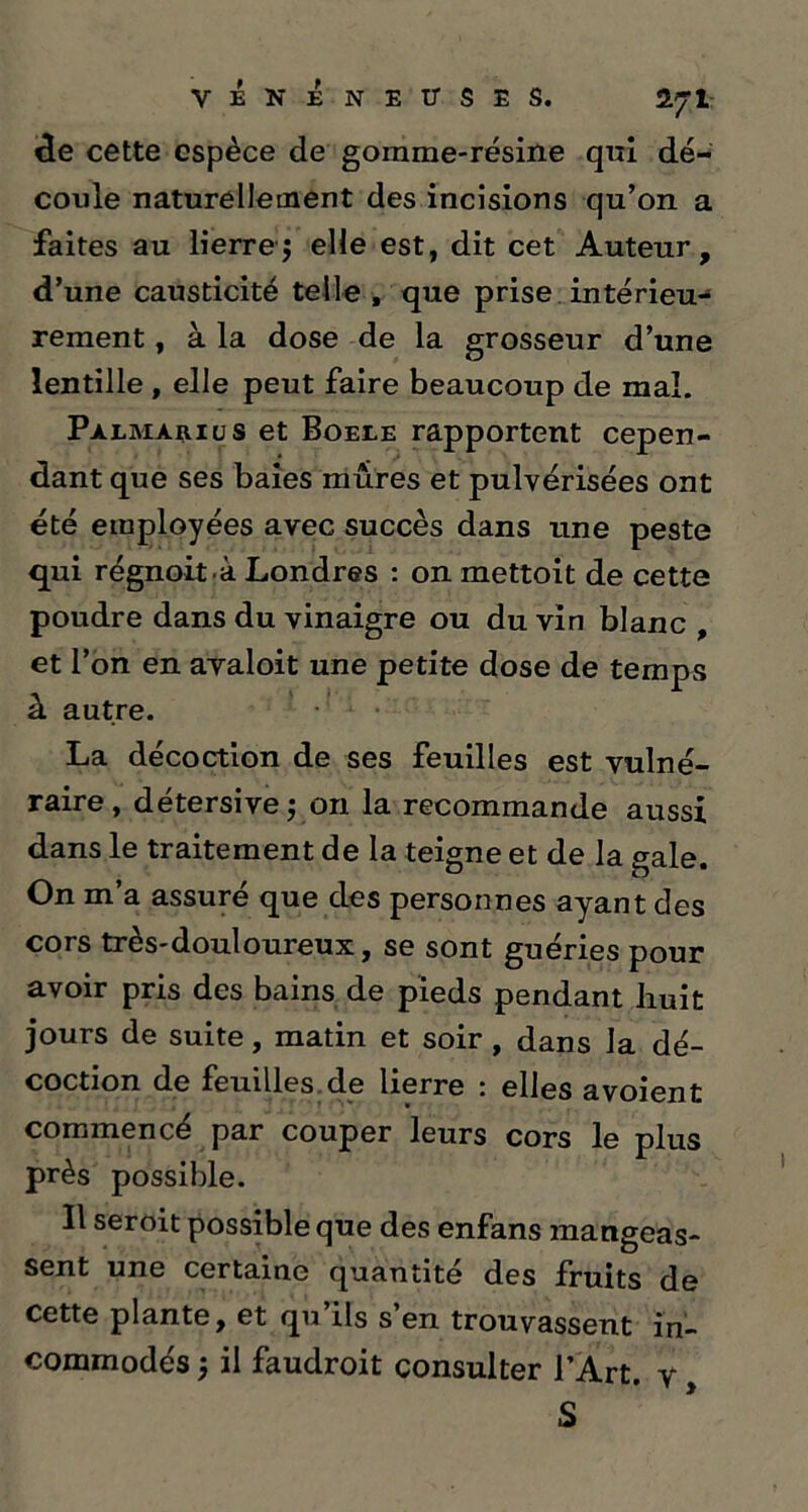de cette espèce de gomme-résine qui dé- coule naturellement des incisions qu’on a faites au lierre $ elle est, dit cet Auteur, d’une causticité telle , que prise intérieu- rement , à la dose de la grosseur d’une lentille , elle peut faire beaucoup de mal. Palmarius et Boeee rapportent cepen- dant que ses baies mûres et pulvérisées ont été employées avec succès dans une peste qui régnoit à Londres : on mettoit de cette poudre dans du vinaigre ou du vin blanc , et l’on en avaloit une petite dose de temps à autre. La décoction de ses feuilles est vulné- raire , détersive ; on la recommande aussi dans le traitement de la teigne et de la gale. On m’a assuré que des personnes ayant des cors très-douloureux, se sont guéries pour avoir pris des bains de pieds pendant huit jours de suite, matin et soir , dans la dé- coction de feuilles de lierre : elles avoient commencé par couper leurs cors le plus près possible. Il seroit possible que des enfans mangeas- sent une certaine quantité des fruits de cette plante, et qu ils s en trouvassent in- commodés ; il faudroit consulter l’Art, y S