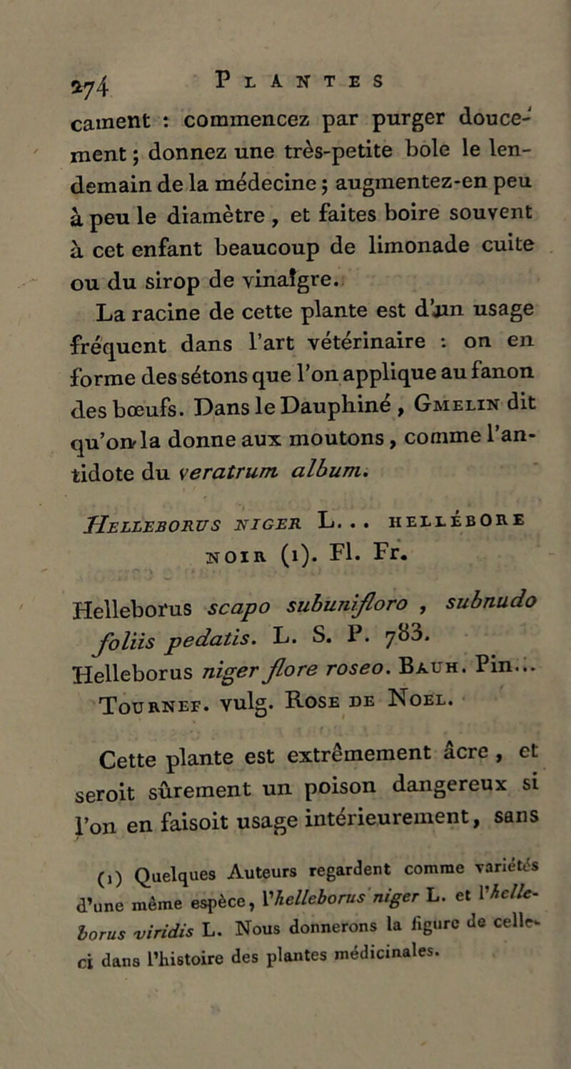 *74 cament : commencez par purger douce- ment ; donnez une très-petite bole le len- demain de la médecine ; augmentez-en peu à peu le diamètre , et faites boire souvent à cet enfant beaucoup de limonade cuite ou du sirop de vinaigre. La racine de cette plante est d’jin usage fréquent dans l’art vétérinaire : on en forme des sétons que l’on applique au fanon des bœufs. Dans le Dauphiné , Gmelin dit qu’on la donne aux moutons, comme l’an- tidote du veratrum. album. HELLEBORUS NIGER L. .. HELLEBORE NOIR (1). PL Helleborus scapo subunifloro , subnudo Joliis pedatis. L. S. I . Helleborus niger Jlore roseo. Bauh. Pin... Tournef. vulg. Rose de Noël. Cette plante est extrêmement âcre , et seroit sûrement un poison dangereux si l’on en faisoit usage intérieurement, sans (,) Quelques Auteurs regardent comme variées d’une même espèce, 1'•helleborus niger L. et Vieil*. lorus viridis L. Nous donnerons la ligure de celle- ci dans l’histoire des plantes médicinales.