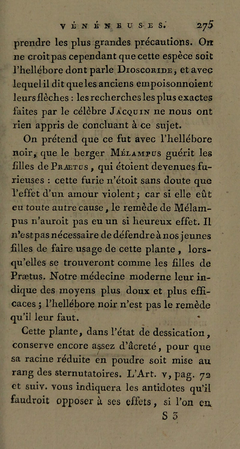 prendre les plus grandes précautions. On ne croit pas cependant que cette espèce soit l’hellébore dont parle Dioscoride, et avec lequel il dit que les anciens einpoisonnoient leurs flèches : les recherches les plus exactes faites par le célèbre Jacquin ne nous ont rien appris de concluant à ce sujet. On prétend que ce fut avec l’hellébore noir, que le berger Méeampcjs guérit les filles de Praetcjs , qui étoient devenues fu- rieuses : cette furie n’étoit sans doute que l’effet d’un amour violent ; car si elle eût eu toute autre cause, le remède de Mélam- pus 11’auroit pas eu un si heureux effet. Il n’estpas nécessaire de défendre à nos jeunes filles de faire usage de cette plante , lors- qu’elles se trouveront comme les filles de Prætus. Notre médecine moderne leur in- dique des moyens plus doux et plus effi- caces ; l’hellébore noir n’est pas le remède qu’il leur faut. Cette plante, dans l’état de dessication, conserve encore assez d’âcreté, pour que sa racine réduite en poudre soit mise au rang des sternutatoires. L’Art. v,pag. 72 et suiv. vous indiquera les antidotes qu’il faudroit opposer à ses effets, si l’on en