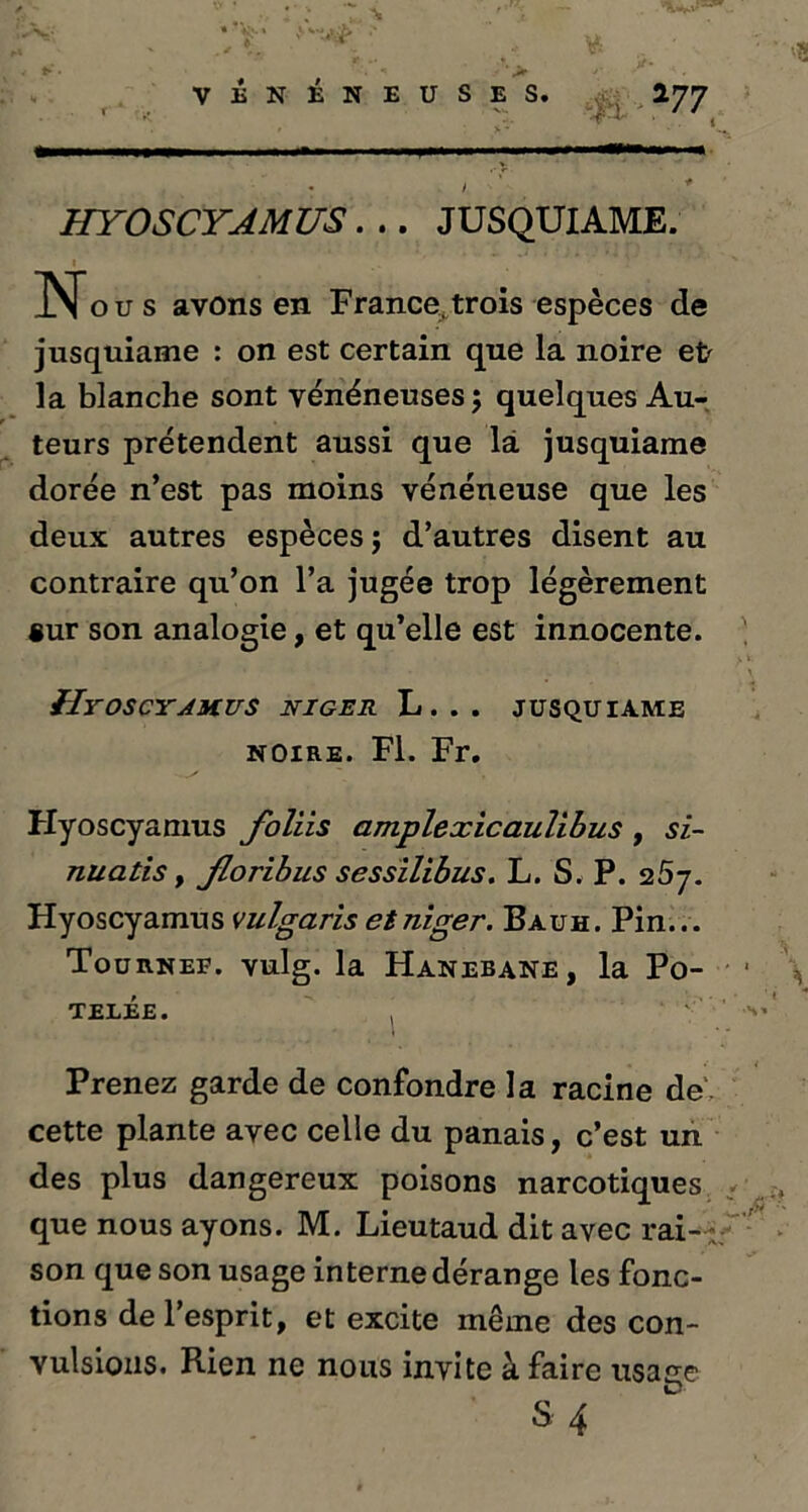 > VÉNÉNEUSES. 177 HYOSCYAMUS. .. JUSQUIAME. No. s avons en France, trois espèces de jusquiame : on est certain que la noire et la blanche sont vénéneuses ; quelques Au- teurs prétendent aussi que là jusquiame dorée n’est pas moins vénéneuse que les deux autres espèces; d’autres disent au contraire qu’on l’a jugée trop légèrement «ur son analogie, et qu’elle est innocente. HyOSCYAKUS NIGER L . . . JUSQUIAME noire. Fl. Fr. Hyoscyamus foliis amplexicaulibus , si- nuatis, Jloribus sessilibus. L. S. P. 25j. Hyoscyamus vulgaris etniger. Bauh. Pin... Tournef. vulg. la Hanebane, la Po- telée. , Prenez garde de confondre la racine de cette plante avec celle du panais, c’est un des plus dangereux poisons narcotiques que nous ayons. M. Lieutaud dit avec rai- son que son usage interne dérange les fonc- tions de l’esprit, et excite même des con- vulsions. Rien ne nous invite à faire tisane D S 4