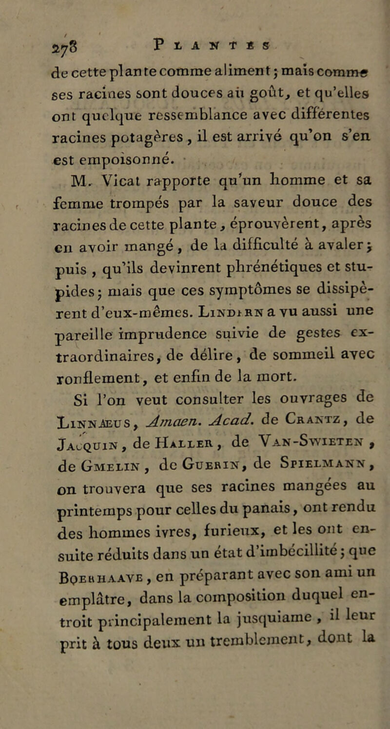 de cette plante comme aliment ; mais comm« ses racines sont douces aii goût, et qu’elles ont quelque ressemblance avec differentes racines potagères , il est arrivé qu’on s’en est empoisonné. M. Vicat rapporte qu’un homme et sa femme trompés par la saveur douce des racines de cette plante, éprouvèrent, après en avoir mangé , de la difficulté à avaler 5 puis , qu’ils devinrent phrénétiques et stu- pides; mais que ces symptômes se dissipè- rent d’eux-mêmes. Lindi rn a vu aussi une pareille imprudence suivie de gestes ex- traordinaires, de délire, de sommeil ayec ronflement, et enfin de la mort. Si l’on veut consulter les ouvrages de Linn-Aeus , Amaen. Acad, de Crantz, de Jacquin , de Haller , de Van-Swieten , de Gmelin , de Guérin, de Spielmann , on trouvera que ses racines mangées au printemps pour celles du panais, ont rendu des hommes ivres, furieux, et les ont en- suite réduits dans un état d’imbécillité ; que Bqerhaave , en préparant avec son ami un emplâtre, dans la composition duquel en- troit principalement la jusquiame , il leur prit à tous deux un tremblement, dont la