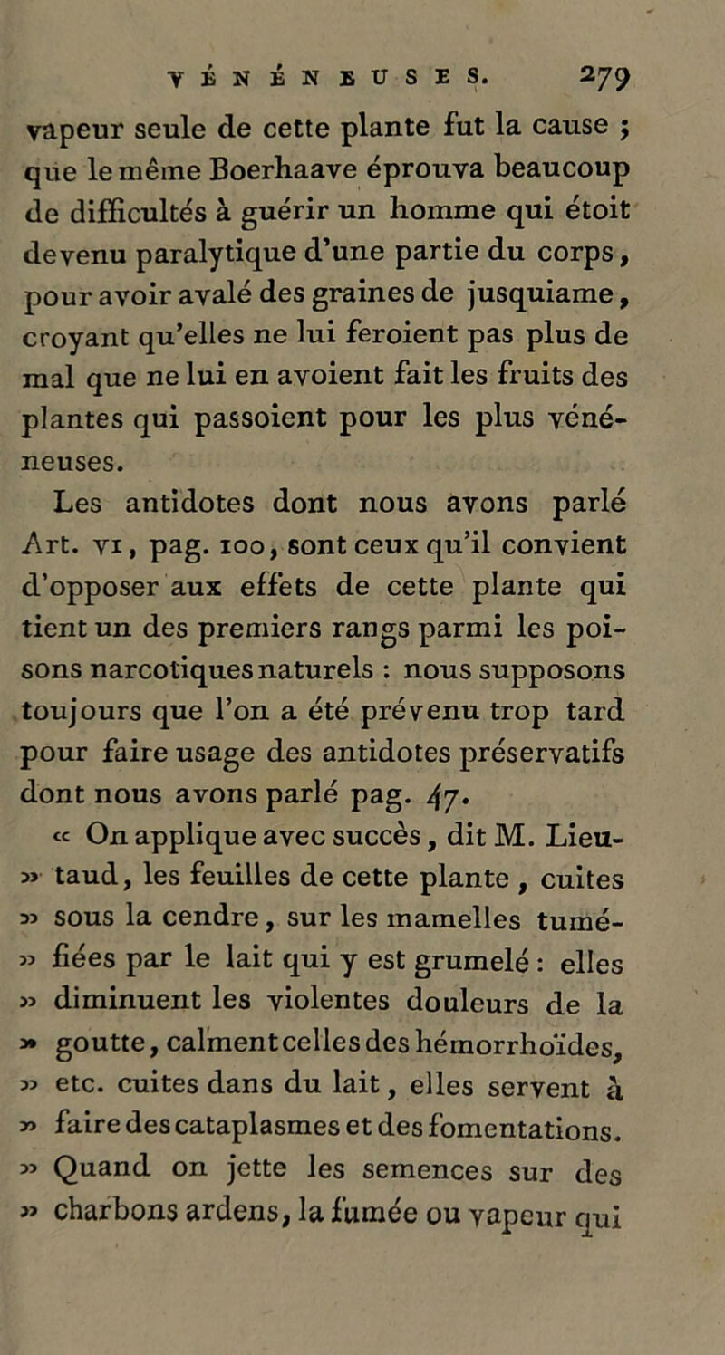 vapeur seule de cette plante fut la cause ; que le même Boerhaave éprouva beaucoup de difficultés à guérir un homme qui étoit devenu paralytique d’une partie du corps, pour avoir avalé des graines de jusquiame, croyant qu’elles ne lui feroient pas plus de mal que ne lui en avoient fait les fruits des plantes qui passoient pour les plus véné- neuses. Les antidotes dont nous avons parlé Art. vi, pag. 100, sont ceux qu’il convient d’opposer aux effets de cette plante qui tient un des premiers rangs parmi les poi- sons narcotiques naturels : nous supposons toujours que l’on a été prévenu trop tard pour faire usage des antidotes préservatifs dont nous avons parlé pag. 47* « On applique avec succès, dit M. Lieu- 3> taud, les feuilles de cette plante , cuites 33 sous la cendre, sur les mamelles tumé- 33 fiées par le lait qui y est grumelé : elles 33 diminuent les violentes douleurs de la 3* goutte, calmentcellesdeshémorrhoïdes, 33 etc. cuites dans du lait, elles servent à 33 faire des cataplasmes et des fomentations. 33 Quand on jette les semences sur des 33 charbons ardens, la fumée ou vapeur qui