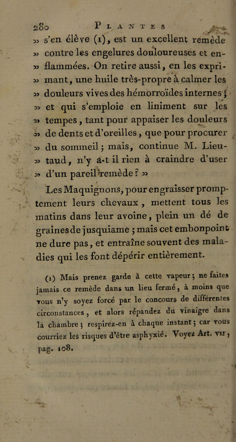 dd s’en éleve (1), est un excellent remède » contre les engelures douloureuses et en- 33 flammées. On retire aussi, en les expri- 33 mant, une huile très-propre à calmer les as douleurs vives des hémorroïdes internes J 33 et qui s’emploie en liniment sur les tempes , tant pour appaiser les douleurs os de dents et d’oreilles, que pour procurer os du sommeil j mais, continue M. Lieu- 33 taud, n’y â-t il rien à craindre d’user 3» d’un pareil Vemède ? 33 Les Maquignons, pour engraisser promp- tement leurs chevaux , mettent tous les matins dans leur avoine, plein un dé de graines de jusquiame ; mais cet embonpoint ne dure pas, et entraîne souvent des mala- dies qui les font dépérir entièrement. (1) Mais prenez garde à cette vapeur 5 ne faites jamais ce remède dans un lieu fermé, à moins que vous n’y soyez forcé par le concours de différenles circonstances , et alors répandez du vinaigre dans la chambre 5 respirez-en à chaque instant 5 car vous courriez les risques d’être asphyxié. Voyez Art. vu j pag. 108.