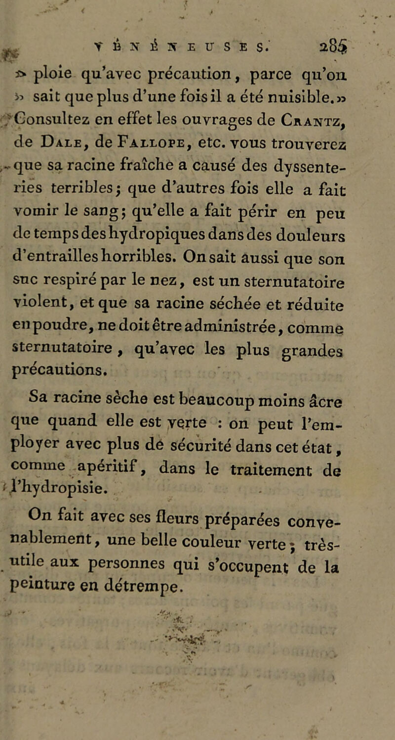 W s> ploie qu’avec précaution, parce qu’on » sai t que plus d’une fois il a été nuisible. . Consultez en effet les ouvrages de Crantz, de Dale, de Fallope, etc. vous trouverez - que sa racine fraîche a causé des dyssente- ries terribles ; que d’autres fois elle a fait vomir le sang; qu’elle a fait périr en peu de temps deshydropiques dans des douleurs d’entrailles horribles. On sait aussi que son suc respiré par le nez, est un sternutatoire violent, et que sa racine séchée et réduite en poudre, ne doit être administrée, comme sternutatoire, qu’avec les plus grandes précautions. Sa racine sèche est beaucoup moins âcre que quand elle est verte : on peut l’em- ployer avec plus de sécurité dans cet état, comme apéritif, dans le traitement de tjl’hydropisie. On fait avec ses fleurs préparées conve- nablement , une belle couleur verte ; très- utile aux personnes qui s’occupent de la peinture en détrempe. ii  ' « '