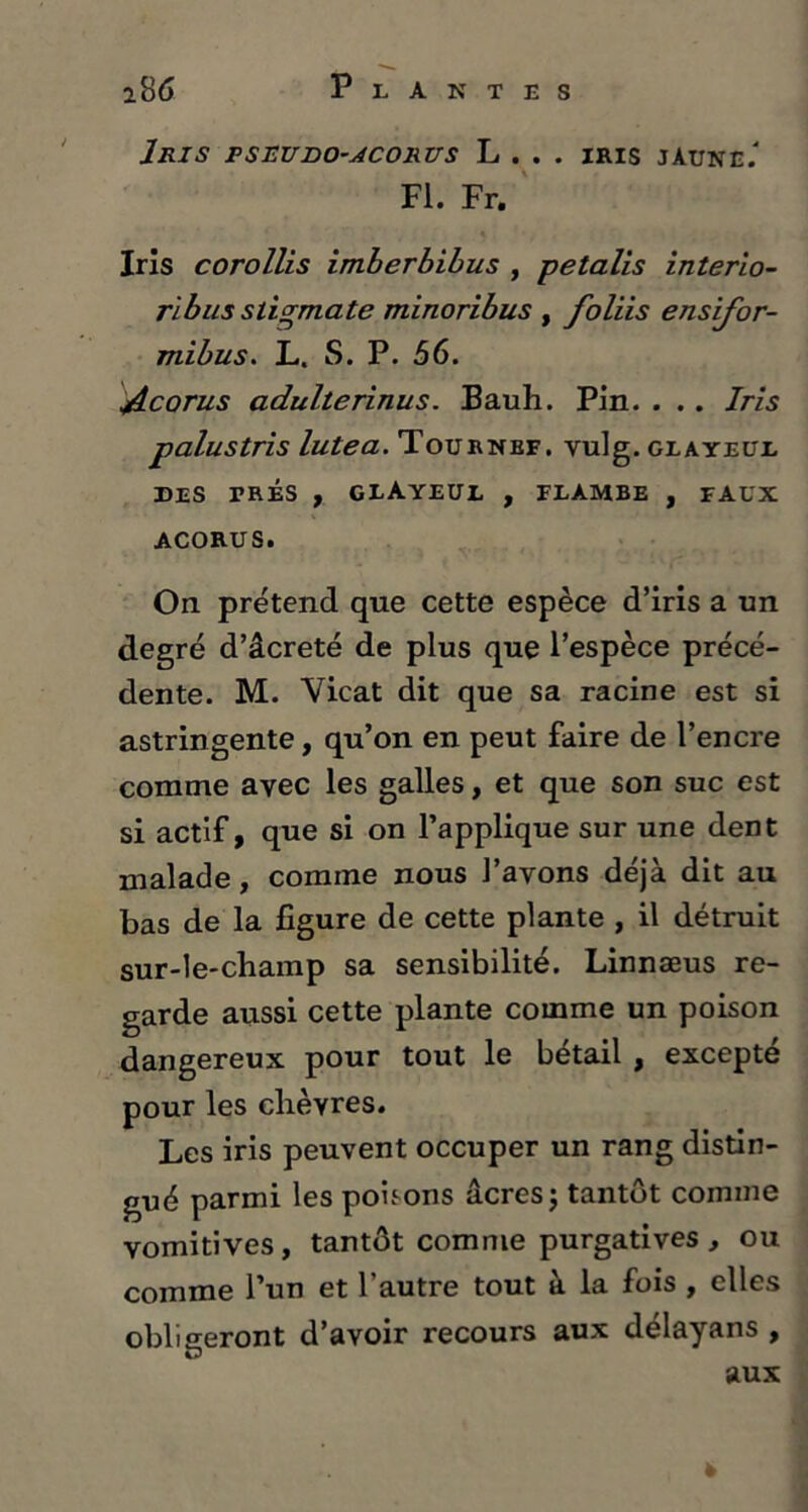 Iris pseudo-acorus L . . . iris jaune/ Fl. Fr. Iris corollis imherbibus , petalis interio- ribus stigmate minoribus , foliis ensifor- mibus. L. S. P. 56. jîcorus adulterinus. Bauh. Pin. . .. Iris palustris lutea. Tournbf. vulg. glaïeul DES PRÉS , GLÀYEUL , FLAMBE , FAUX ACORUS. On prétend que cette espèce d’iris a un degré d’âcreté de plus que l’espèce précé- dente. M. Vicat dit que sa racine est si astringente, qu’on en peut faire de l’encre comme avec les galles, et que son suc est si actif, que si on l’applique sur une dent malade, comme nous l’avons déjà dit au bas de la figure de cette plante , il détruit sur-le-champ sa sensibilité. Linnæus re- garde aussi cette plante comme un poison dangereux pour tout le bétail , excepté pour les chèvres. Les iris peuvent occuper un rang distin- gué parmi les pohons âcres; tantôt comme vomitives, tantôt comme purgatives, ou comme l’un et 1 autre tout a la fois , elles obligeront d’avoir recours aux délayans , aux »