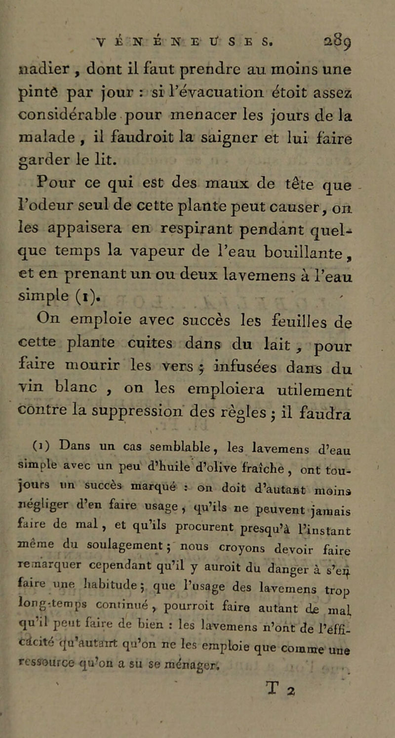 nadier , dont il faut prendre au moins une pintô par jour : si l’évacuation étoit assez considérable pour menacer les jours de la malade , il faudroit la saigner et lui faire garder le lit. Pour ce qui est des maux de tête que l’odeur seul de cette plante peut causer, on les appaisera en respirant pendant quel- que temps la vapeur de l’eau bouillante, et en prenant un ou deux lavemens à l’eau simple (1). r On emploie avec succès les feuilles de cette plante cuites dans du lait, pour faire mourir les vers 5 infusées dans du vin blanc , on les emploiera utilement contre la suppression des règles ; il faudra (1) Dans un cas semblable, les lavemens d’eau simple avec un peu d’huile'd’olive fraîche, ont tou- jours un succès marqué : on doit d’autant moins négliger d’en faire usage , qu’ils ne peuvent jamais faire de mal, et qu’ils procurent presqu’à l’instant même du soulagement 5 nous croyons devoir faire remarquer cependant qu’il y auroit du danger à s’eq faire une habitude ; que l’usage des lavemens trop long-temps continué , pourroit faire autant de mal qu'il peut faire de bien : les lavemens n’ont de l’ëffî- cdcité qu’autairt qu’on ne les emploie que comme une ressource qu’on a su se ménager.