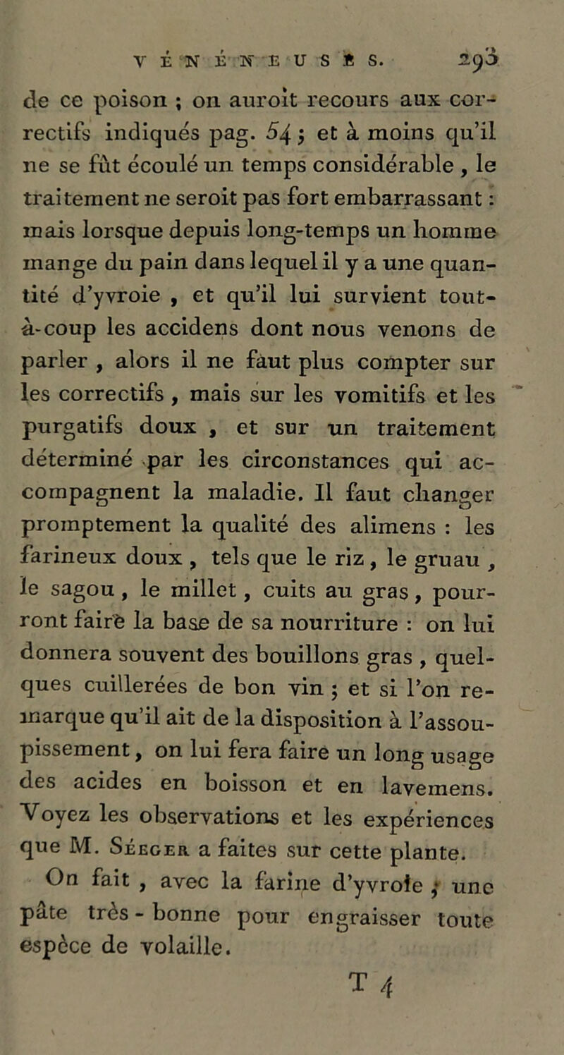cle ce poison ; 011 auroit recours aux cor- rectifs indiqués pag. 54 5 et à moins qu’il 11e se fut écoulé un temps considérable , le traitement 11e seroit pas fort embarrassant : mais lorsque depuis long-temps un homme mange du pain dans lequel il y a une quan- tité d’yvroie , et qu’il lui survient tout- à-coup les accidens dont nous venons de parler , alors il ne faut plus compter sur les correctifs , mais sur les vomitifs et les purgatifs doux , et sur un traitement déterminé par les circonstances qui ac- compagnent la maladie. Il faut changer promptement la qualité des alimens : les farineux doux , tels que le riz, le gruau le sagou, le millet, cuits au gras, pour- ront fairè la base de sa nourriture : on lui donnera souvent des bouillons gras , quel- ques cuillerées de bon vin ; et si l’on re- marque qu’il ait de la disposition à l’assou- pissement y on lui fera faire un long usage des acides en boisson et en lavemens. Voyez les observations et les expériences que M. Séeger a faites sur cette plante. On fait , avec la farine d’yvroie ,* une pâte très - bonne pour engraisser toute espèce de volaille.