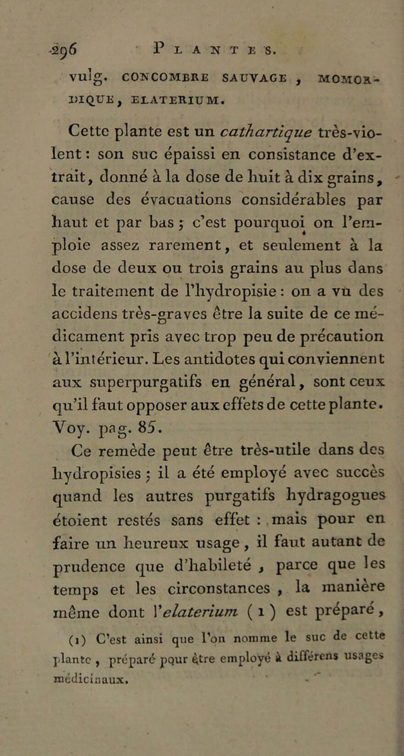 vuîg. CONCOMBRE SAUVAGE , MOMOR- 1)1 QUE , EIATERIUM. Cette plante est un cathartique très-vio- lent : son suc épaissi en consistance d’ex- trait, donné à la dose de huit à dix grains, cause des évacuations considérables par haut et par bas ; c’est pourquoi on l’em- ploie assez rarement, et seulement à la dose de deux ou trois grains au plus dans le traitement de l’hydropisie : on a vu des accidens très-graves être la suite de ce mé- dicament pris avec trop peu de précaution à l’intérieur. Les antidotes qui conviennent aux superpurgatifs en général, sont ceux qu’il faut opposer aux effets de cette plante. Yoy. pag. 85. Ce remède peut être très-utile dans des liydropisies $ il a été employé avec succès quand les autres purgatifs hydragogues étoient restés sans effet : mais pour en faire un heureux usage, il faut autant de prudence que d’habileté , parce que les temps et les circonstances , la manière même dont Y elaterium. ( 1 ) est préparé, (1) C’est ainsi que l’on nomme le suc de cette plante , préparé pqur être employé à différens usages médicinaux.