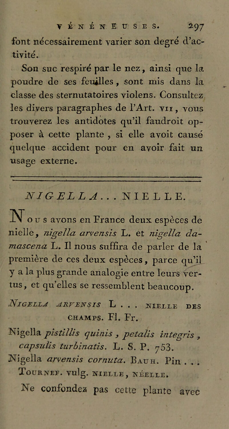 font nécessairement varier son degré d’ac- tivité. Son suc respiré par le nez, ainsi que la poudre de ses feuilles, sont mis dans la classe des sternutatoires violens. Consultez les divers paragraphes de l’Art, vii , vous trouverez les antidotes qu’il faudroit op- poser à cette plante , si elle avoit causé quelque accident pour en avoir fait un usage externe. N IG ELL A . . . NIELLE. N o u s avons en France deux espèces de nielle, nigella arvensis L. et nigella da- mascena L. Il nous suffira de parler de la première de ces deux espèces, parce qu’il y a la plus grande analogie entre leurs ver- tus, et qu’elles se ressemblent beaucoup. Nigella akven sis L . . . nielle des champs. Fl. Fr. Nigella pistillis quinis , petalis integris , capsulis turbinatis. L. S. P. 753. Nigella arvensis cornzita. Bauh. Pin . . . TûURNEF. vulg. NIELLE, NÉELLE. Ne confondez pas cette plante avec