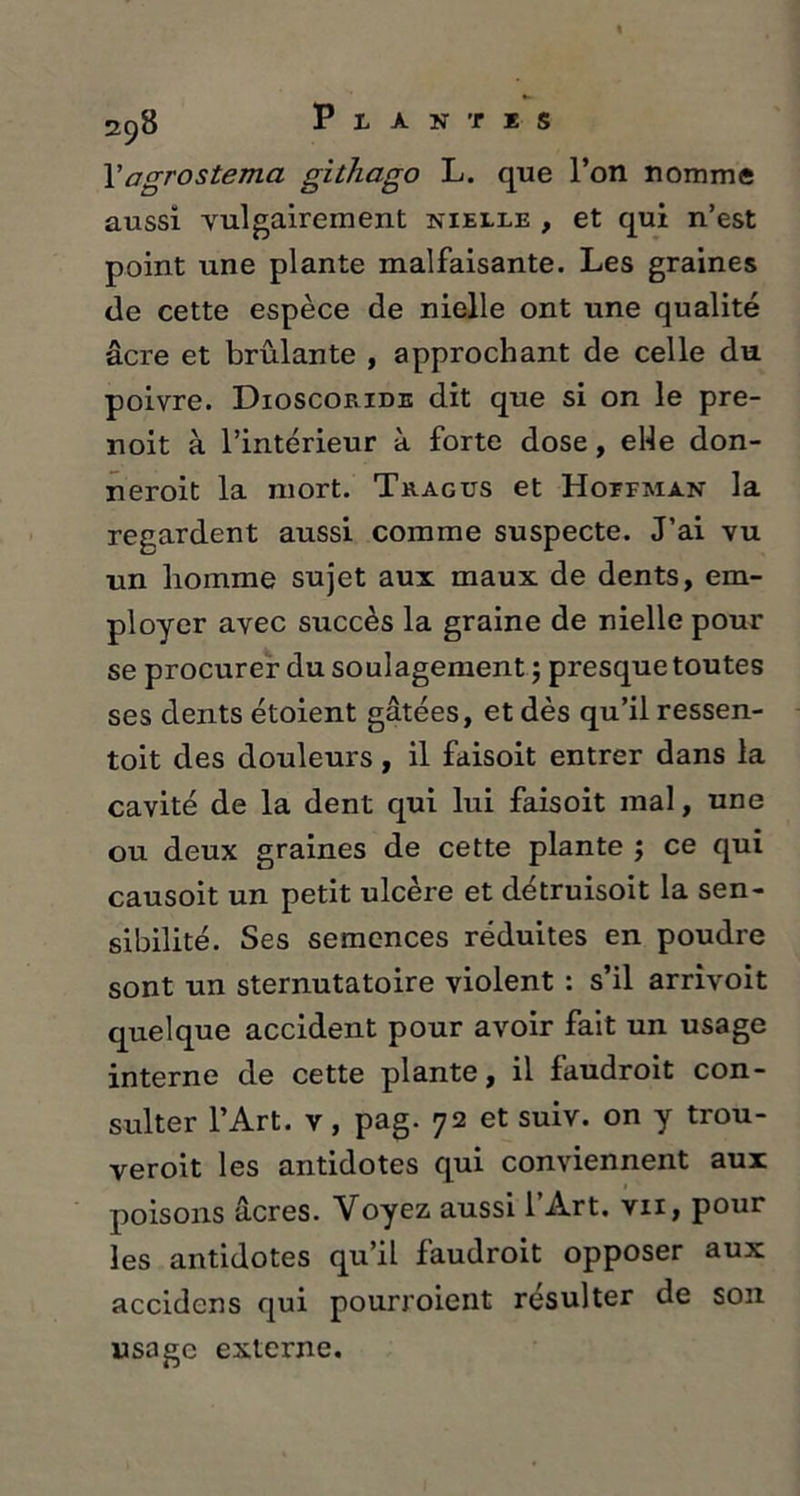2c)8 Plantes Fagrostema githago L. que l’on nomme aussi vulgairement nielle , et qui n’est point une plante malfaisante. Les graines de cette espèce de nielle ont une qualité âcre et brûlante , approchant de celle du poivre. Dioscoride dit que si on le pre- noit à l’intérieur à forte dose, elle don- neroit la mort. Tragus et Hotfman la regardent aussi comme suspecte. J’ai vu un liomme sujet aux maux de dents, em- ployer avec succès la graine de nielle pour se procurer du soulagement ; presque toutes ses dents étoient gâtées, et dès qu’il ressen- toit des douleurs, il faisoit entrer dans la cavité de la dent qui lui faisoit mal, une ou deux graines de cette plante ; ce qui causoit un petit ulcère et détruisoit la sen- sibilité. Ses semences réduites en poudre sont un sternutatoire violent : s’il arrivoit quelque accident pour avoir fait un usage interne de cette plante, il fâudroit con- sulter l’Art, v, pag. 72 et suiv. on y trou- veroit les antidotes qui conviennent aux poisons âcres. Voyez aussi l’Art, vii, pour les antidotes qu’il fâudroit opposer aux accidens qui pourroient résulter de son usage externe.