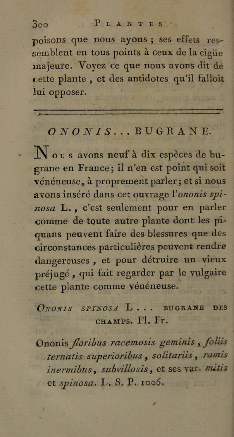 poisons qne nous ayons ; ses effets res- semblent en tous points à ceux de la cigüe majeure. Voyez ce que nous avons dit de cette plante , et des antidotes qu’il falloit lui opposer. O N O N I S . . . BUGRANE. N o u s avons neuf à dix espèces de bu- grane en France ; il n’en est point qui soit vénéneuse, à proprement parler ; et si nous avons inséré dans cet ouvrage Yononis spi- nosa L, , c’est seulement pour en parler comme de toute autre plante dont les pi- quans peuvent faire des blessures que des circonstances particulières peuvent rendre dangereuses , et pour détruire un vieux préjugé , qui fait regarder par le vulgaire cette plante comme vénéneuse. Ojstonis sriNOSA L . . . bugrane des champs. Fl. Fr. Ononis Jloribus racemosis geminis , foliis îernatis superioribus, solitarïis, ratnis inermibtLS, subvillosis, et ses yar. nuhs et spinosa. L. S, P. 1006.