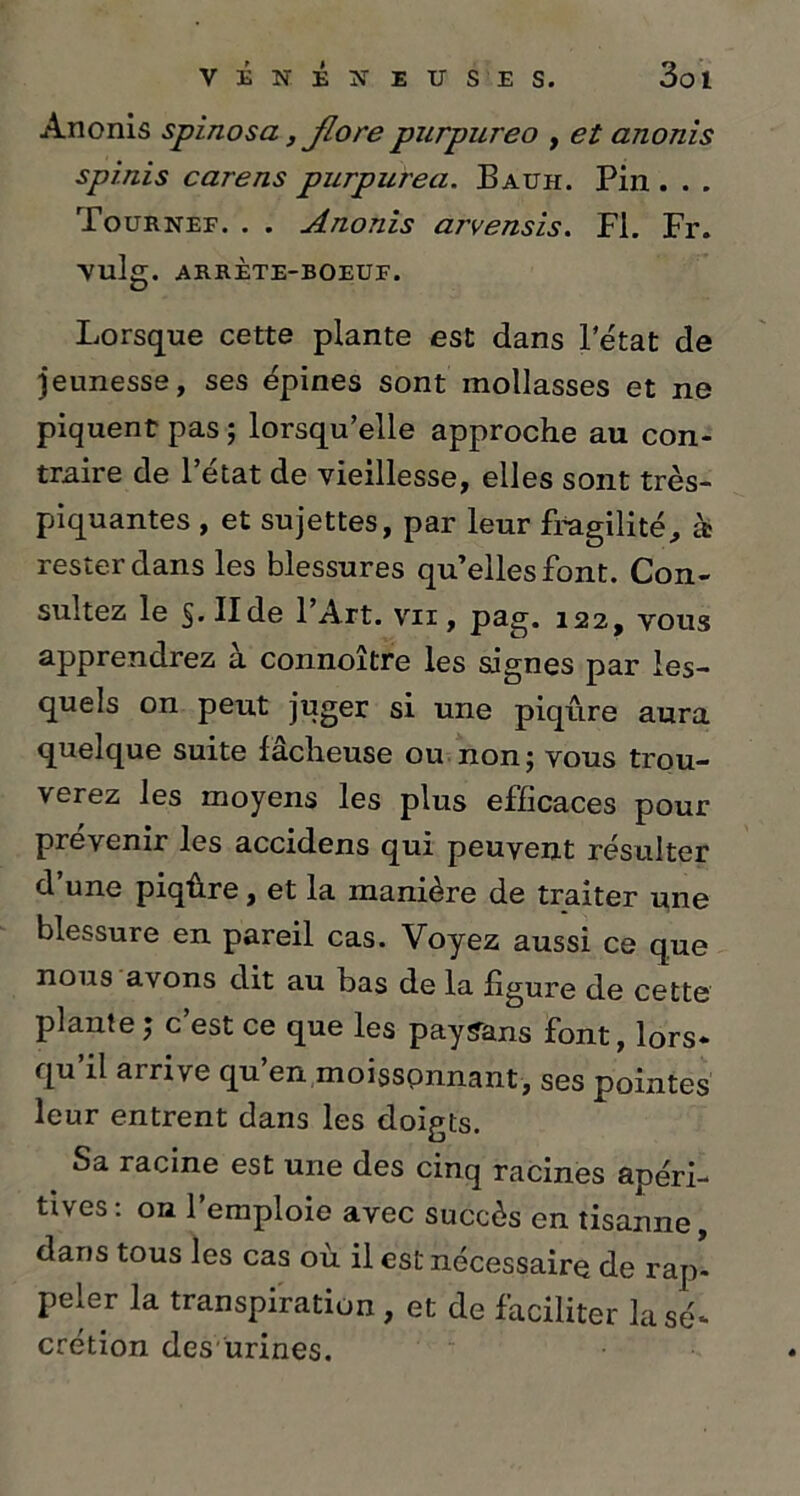 Anonis spinosa, flore purpureo , et anonis spinis carens purpurea. Bauh. Pin . . . Tournef. . . Anonis arvensis. FL Fr. vulg. ARRETE-BOEUF. Lorsque cette plante est dans 1 état de jeunesse, ses épines sont mollasses et ne piquent pas ; lorsqu’elle approche au con- traire de l’état de vieillesse, elles sont très- piquantes , et sujettes, par leur fragilité, à rester dans les blessures qu’elles font. Con- sultez le §. II de 1 Art. vii , psg. 122, vous apprendrez a connoître les signes par les- quels on peut juger si une piqûre aura quelque suite fâcheuse ou non; vous trou- verez les moyens les plus efficaces pour prévenir les accidens qui peuvent résulter d’une piqûre, et la manière de traiter une blessure en pareil cas. Voyez aussi ce que nous avons dit au bas de la figure de cette plante ; c’est ce que les paysans font, lors- qu’il arrive qu’en,moisspnnant, ses pointes leur entrent dans les doigts. Sa racine est une des cinq racines apéri- tives: on l’emploie avec succès en tisanne, dans tous les cas où il est nécessaire de rap- peler la transpiration, et de faciliter la sé- crétion desurines.