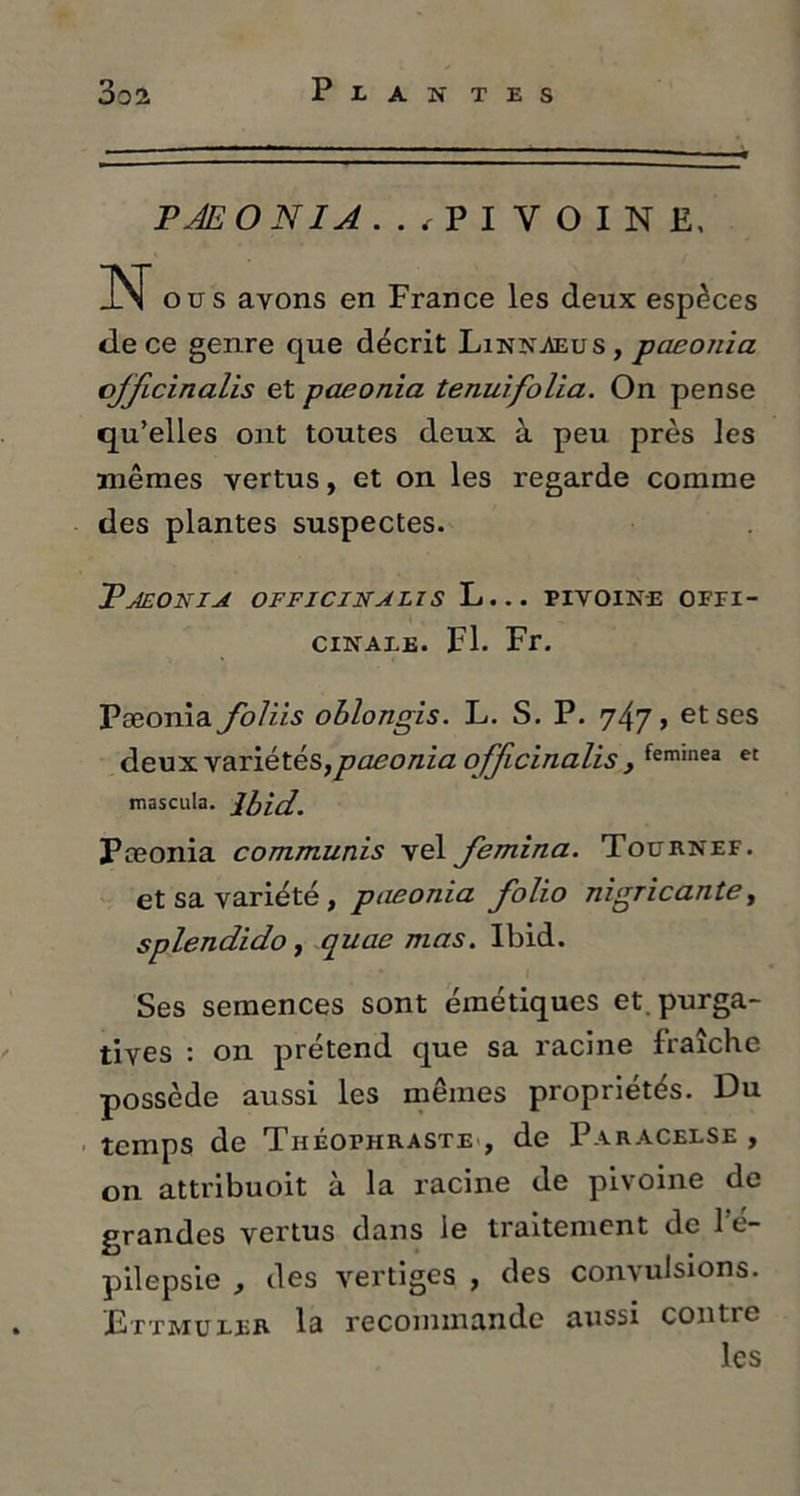 P JE O N IA ../PIVOINE, N ous ayons en France les deux espèces de ce genre que décrit Linnaeus , paeonia ojficinalis et paeonia tenuifolia. On pense qu’elles ont toutes deux à peu près les mêmes vertus, et on les regarde comme des plantes suspectes. Paeonia offjcinalis L... pivoine offi- cinaxe. Fl. Fr. Pæonia foliis oblongis. L. S. P. 747 > et ses deux variétés,paeonia ojficinalis , feminea et mascula. Ibid. Pæonia communis vel Jemina. Tournef. et sa variété, paeonia folio nigricante, splendido, quae mas. Ibid. Ses semences sont émétiques et. purga- tives : on prétend que sa racine fraîche possède aussi les mêmes propriétés. Du temps de Théophraste , de Paracelse , on attribuoit à la racine de pivoine de grandes vertus dans le traitement de 1 e- pilepsie , des vertiges , des convulsions. 'JEttmuler la recommande aussi contre les