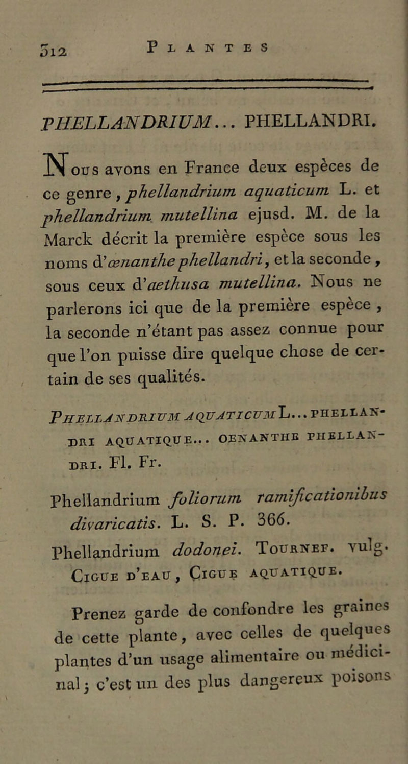 i)12 PHELLANDRIUM... PHELLANDRI. Nous ayons en France deux espèces de ce genre , phellandrium aquaticum L. et phellandrium mutellina ejusd. M. de la Marclt décrit la première espèce sous les noms àl œnanthe phellandri, et la seconde , sous ceux ttaethusa mutellina.. Nous ne parlerons ici que de la première espece , la seconde n’étant pas assez connue pour que l’on puisse dire quelque chose de cer- tain de ses qualités. Pue lljndri um aquatic um L... p h e l l a n- DRI AQUATIQUE... OENANTHE PHEUAK- DR.I. Fl. Fr. Phellandrium folioriun ramificationibus divaricatis. L. S. P. 366. Phellandrium dodonei. Tournée, yulg. Ciguë d’eau, Ciguë aquatique. Prenez garde de confondre les graines de cette plante, avec celles de quelques plantes d’un usage alimentaire ou médici- nal 3 c’est un des plus dangereux poisons