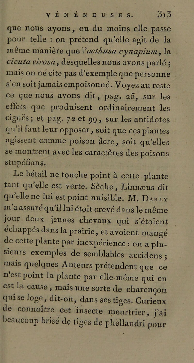 que nous ayons , ou du moins elle passe pour telle : on prétend qu’elle agit de la même manière que Yaethusa cynapium, la cicuta virosa, desquelles nous avons parlé ; mais on ne cite pas d’exemple que personne s’en soit jamais empoisonné. Voyez au reste ce que nous avons dit, pag. 25, sur les effets que produisent ordinairement les ciguës; et pag. 72 et 99, sur les antidotes qu’il faut leur opposer, soit que ces plantes agissent comme poison âcre, soit qu’elles se montrent avec les caractères des poisons stupélîans. Le bétail ne touche point à cette plante tant qu elle est verte. Sèche, Linnæus dit qu elle ne lui est point nuisible. M. Dariy m a assure qu il lui etoit crevé dans le même jour deux jeunes chevaux qui s’étoient échappés dans la prairie, et avoient mangé de cette plante par inexpérience : on a plu- sieurs exemples de semblables accidens ; mais quelques Auteurs prétendent que ce n’est point la plante par elle-même qui en est la cause , mais une sorte de charençon qui se loge, dit-on, dans ses tiges. Curieux de connoître cet insecte meurtrier, j’ai beaucoup brisé de tiges de phellandri pour