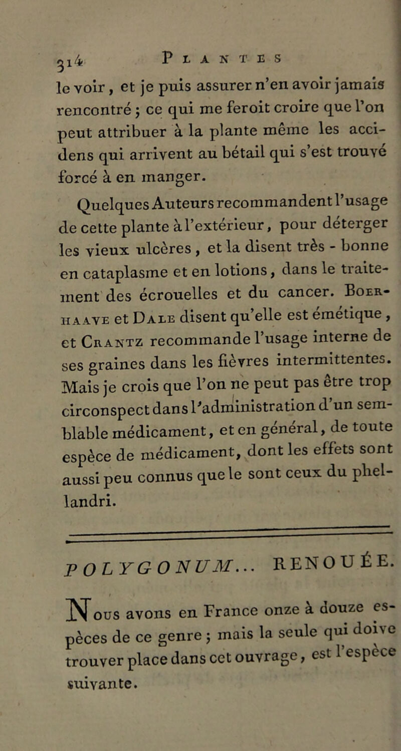 le voir, et je puis assurer n’en avoir jamais rencontré ; ce qui me feroit croire que l’on peut attribuer à la plante même les acci- dens qui arrivent au bétail qui s est trouve forcé à en manger. Quelques Auteurs recommandent l’usage de cette plante à l’extérieur, pour déterger les vieux ulcères , et la disent très - bonne en cataplasme et en lotions, dans le traite- ment des écrouelles et du cancer. Boer- haave et Dale disent qu elle est emetique , et Crantz recommande 1 usage interne de ses graines dans les fièvres intermittentes. Mais je crois que l’on ne peut pas etre trop circonspect dans l'administration d un sem- blable médicament, et en général, de toute espèce de médicament, dont les effets sont aussi peu connus que le sont ceux du pfiel- landri. POLYGONUM... RENOUÉE. i » ous avons en France onze à douze es- pèces de ce genre ; mais la seule qui doue trouver place dans cet ouvrage, est l’espèce suivante.