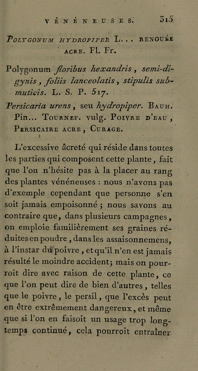 PoLYGONUM JIYDROPIFER L. . . RENOUÉE acre. Fl. Fr. Polygonum Jloribus liexandris , semi-di- gynis , foliis lanceolatis , stipulis sub- muticis. L. S. P. Si’j. Persicaria urens , seu yhydropiper. Bauh. Pin... Tourner, vulg. Poivre d’eau , PeRSICAIRE ACRE , CURACE. i L’excessive âcreté qui réside dans toutes les parties qui composent cette plante, fait que l’on n’hésite pas à la placer au rang des plantes vénéneuses : nous n’avons pas d’exemple cependant que personne s’en soit jamais empoisonné 5 nous savons au contraire que, dans plusieurs campagnes, on emploie familièrement ses graines ré- duites en poudre , dans les assaisonnemens, à l’instar du poivre , et qu’il n’en est jamais résulté le moindre accident ; mais on pour- roit dire avec raison de cette plante, ce que l’on peut dire de bien d’autres, telles que le poivre, le persil, que l’excès peut en être extrêmement dangereux, et même que si l’on en faisoit un usage trop long- temps continué, cela pourroit entraîner