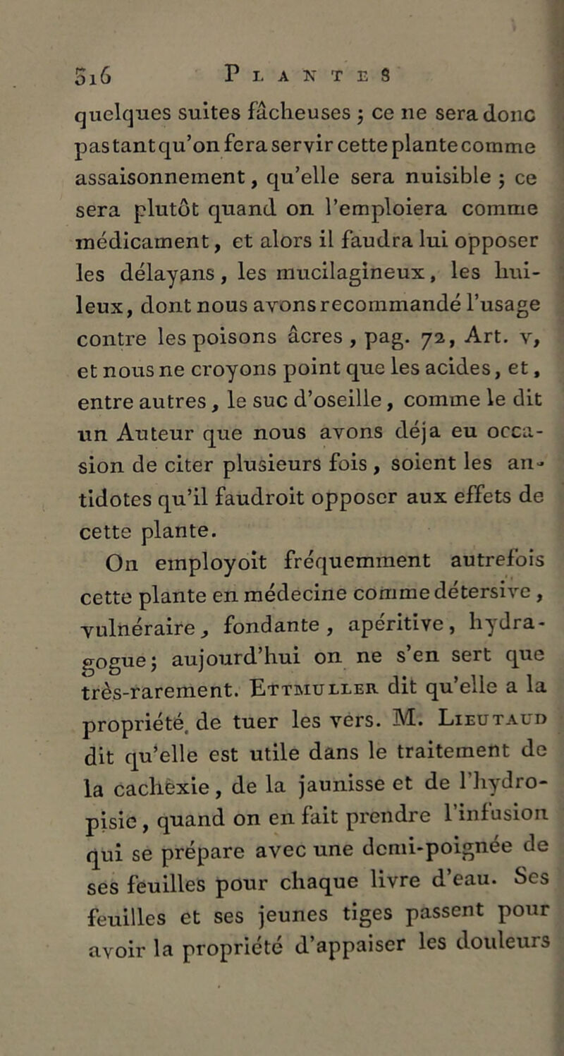 quelques suites fâcheuses $ ce ne sera donc pas tant qu’on fera servir cette plante comme assaisonnement, qu’elle sera nuisible ; ce sera plutôt quand on l’emploiera comme médicament, et alors il faudra lui opposer les délayans, les mucilagineux, les hui- leux, dont nous avons recommandé l’usage contre les poisons âcres, pag. 72, Art. v, et nous ne croyons point que les acides, et, entre autres, le suc d’oseille, comme le dit un Auteur que nous avons déjà eu occa- sion de citer plusieurs fois , soient les an- tidotes qu’il faudroit opposer aux effets de cette plante. On employoit fréquemment autrefois cette plante en médecine comme détersive , vulnéraire 3 fondante, apéritive , liydra- gogue; aujourd’hui on ne s’en sert que très-rarement. Ettmuller dit qu’elle a la propriété, de tuer les vers. 3VL. Lieutaud dit qu’elle est utile dans le traitement de la cachexie, de la jaunisse et de 1 hydro- pisio , quand on en fait prendie 1 infusion qui se prépare avec une demi-poignée de ses feuilles pour chaque livre d’eau. Ses feuilles et ses jeunes tiges passent pour avoir la propriété d’appaiser les douleurs