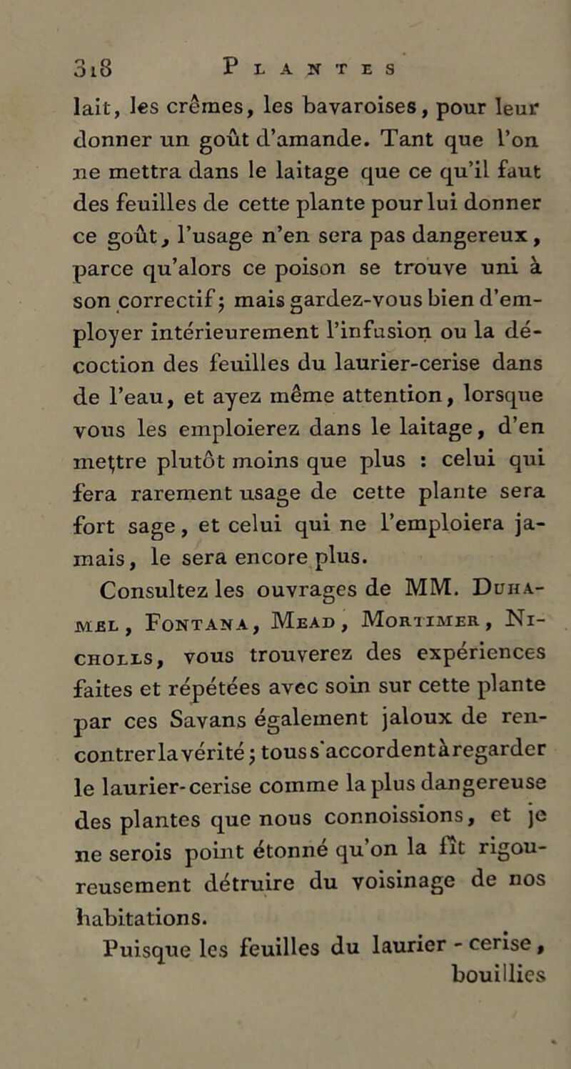 lait, les crèmes, les bavaroises, pour leur donner un goût d’amande. Tant que l’on ne mettra dans le laitage que ce qu’il faut des feuilles de cette plante pour lui donner ce goût, l’usage n’en sera pas dangereux , parce qu’alors ce poison se trouve uni à son correctif ; mais gardez-vous bien d’em- ployer intérieurement l’infusion ou la dé- coction des feuilles du laurier-cerise dans de l’eau, et ayez même attention, lorsque vous les emploierez dans le laitage, d’en mettre plutôt moins que plus : celui qui fera rarement usage de cette plante sera fort sage, et celui qui ne l’emploiera ja- mais, le sera encore plus. Consultez les ouvrages de MM. Duha- mel, Fontana, Mead, Mortimer, Ni- cholls, vous trouverez des expériences faites et répétées avec soin sur cette plante par ces Savans également jaloux de ren- contrer la vérité ; tous s'accordent àregarder le laurier-cerise comme la plus dangereuse des plantes que nous connoissions, et je ne serois point étonné qu’on la fît rigou- reusement détruire du voisinage de nos habitations. Puisque les feuilles du laurier - cerise, bouillies