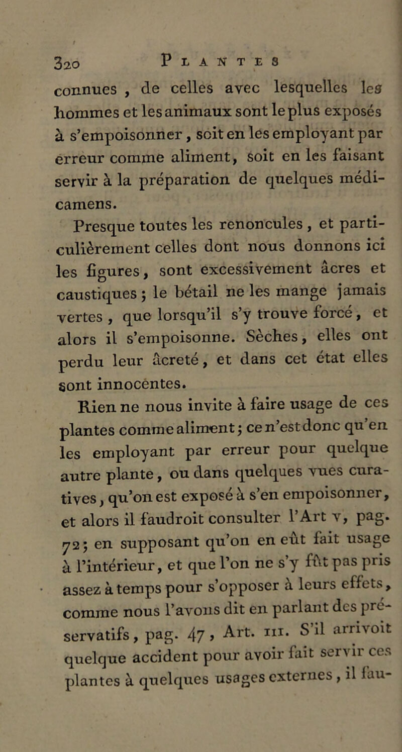 connues , de celles avec lesquelles les hommes et les animaux sont le plus exposés à s’empoisonner, soit en les employant par erreur comme aliment, soit en les faisant servir à la préparation de quelques médi- camens. Presque toutes les renoncules , et parti- culièrement celles dont nous donnons ici les figures, sont excessivement âcres et caustiques ; le bétail ne les mange jamais vertes , que lorsqu’il s’y trouve forcé , et alors il s’empoisonne. Sèches, elles ont perdu leur ucreté, et dans cet état elles sont innocentes. Rien ne nous invite à faire usage de ces plantes comme aliment; ce n’est donc qu en les employant par erreur pour quelque autre plante, ou dans quelques vues cura- tives, qu’on est exposé à s’en empoisonner, et alors il faudroit consulter l’Art v, pag. 72; en supposant qu’on en eût fait usage à l’intérieur, et que l’on ne s y fût pas pris assez à temps pour s’opposer a leurs effets, comme nous l’avons dit en parlant des pré- servatifs, pag. 47 > Art. in. S il arrivoit quelque accident pour avoir fait servir ces plantes à quelques usages externes , il fau-