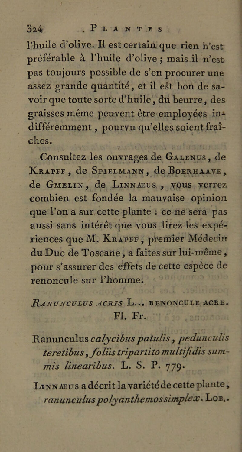 324 . P L A N T R s l’huile cVolive. Il est certain que rien n’est préférable à l’huile d’olive ; mais il n’est pas toujours possible de s’en procurer une assez grande quantité, et il est bon de sa- voir que toute sorte d’huile, du beurre, des graisses même peuvent être employées in--- différemment, pourvu qu’elles soient fraî- ches. Consultez les ouvrages de Galenus , de JCrapff , de Spielmann, deBoERUAAVE, de Gmelin , de Linnaeus , vous verrez combien est fondée la mauvaise opinion que l’on a sur cette plante : ce ne sera pas aussi sans intérêt que vous lirez les expé- riences que M. Krapff , premier Médecin du Duc de Toscane, a faites sur lui-même, pour s’assurer des effets de cette espèce de renoncule sur l’homme. Ranunculus acris L... renoncule acre. Fl. Fr. Ranunculus calycibus patulis, pedunculis teretibus > foliis tripartito multifidis sum- mis linearibus. L. S. P. 779. Lin n aeu s a décrit la variété de cette plante, ranunculuspolyanthemos simplex. Lob..