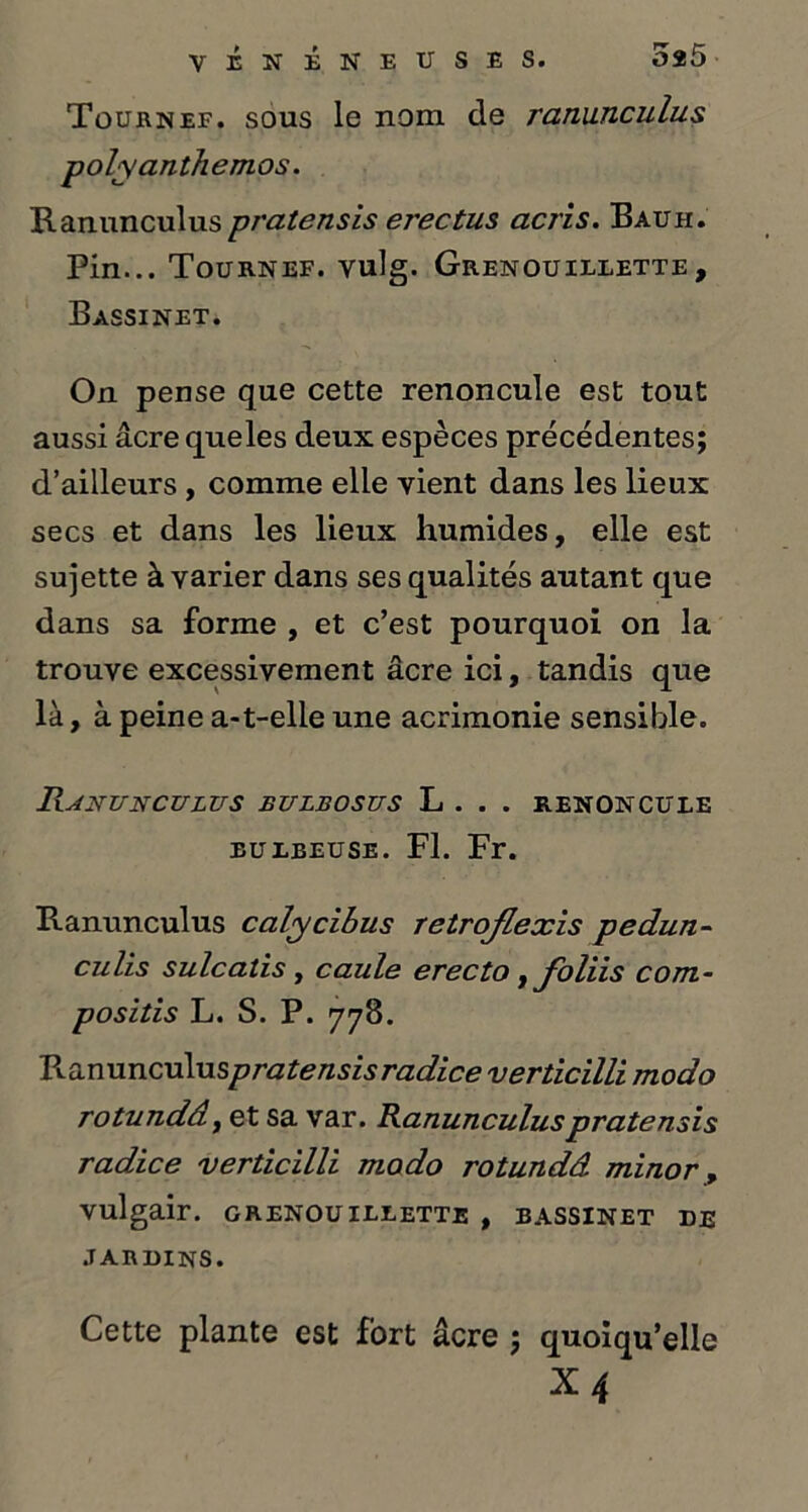 Tournef. sous le nom de ranunculus polyanthemos. Ranunculus pratensis erectus acris. Bauh. Pin... Tournef. vulg. Grenouielette, Bassinet. On pense que cette renoncule est tout aussi âcre queles deux espèces précédentes; d’ailleurs , comme elle vient dans les lieux secs et dans les lieux humides, elle est sujette à varier dans ses qualités autant que dans sa forme , et c’est pourquoi on la trouve excessivement âcre ici, tandis que là, à peine a-t-elle une acrimonie sensible. Ranunculus eulbosus L . . . renoncule eulbeuse. Fl. Fr. Ranunculus calycibus retrojlexis pedun- culis sulcatis, caule erecto , foliis com- positis L. S. P. 778. Ranunculu spratensisradice verticïlli modo rotundâ, et sa var. Ranunculus pratensis radice verticilli modo rotundâ minor, vulgair. grenouillette , bassinet de JARDINS. Cette plante est fort âcre ; quoiqu’elle X4