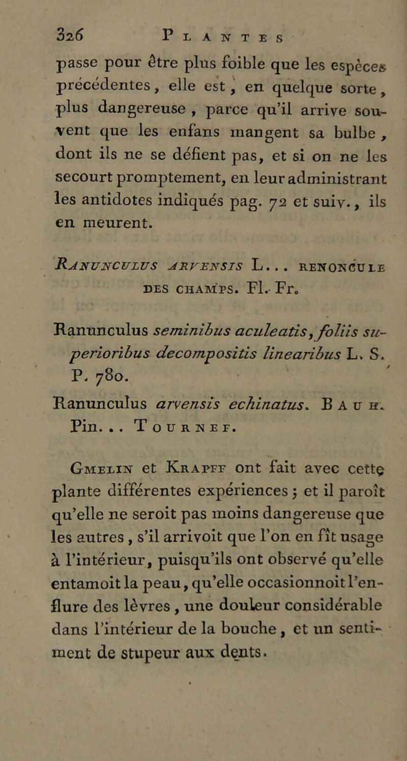passe pour être plus foible que les espèces précédentes, elle est, en quelque sorte, plus dangereuse , parce qu’il arrive sou- vent que les enfans mangent sa bulbe , dont ils ne se défient pas, et si on ne les secourt promptement, en leur administrant les antidotes indiqués pag. 72 et suiv., ils en meurent. Ranunculus arvensis L... renoncule des champs. Fl. Fr. Ranunculus seminibus aculeatis, foliis su- perioribus decompositis linearibus L. S. P. 780. Ranunculus arvensis echinatus. Bach. Pin. . . T o u R N E F. Gmelin et Krapff ont fait avec cettç plante différentes expériences j et il paroît qu’elle ne seroit pas moins dangereuse que les autres , s’il arrivoit que l’on en fît usage à l’intérieur, puisqu’ils ont observé qu’elle entamoit la peau, qu’elle occasionnoit l’en- flure des lèvres , une douleur considérable dans l’intérieur de la bouche , et un senti- ment de stupeur aux dents.