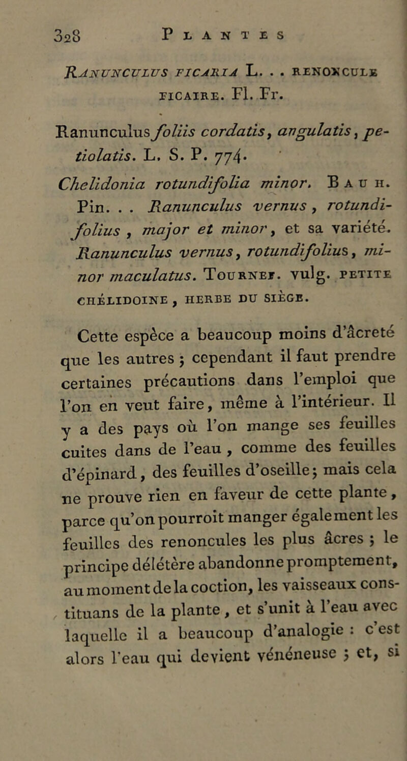 RANUNCULUS TICA1UA L. . . RENONCULE itcaire. Fl. Fr. Ranunculus foliis cordatis, angulatis, pe- tiolatis. L. S. P. 774• Chelidonia rotundifolia minor, B a u h. Pin. . . Ranunculus vernus , rotundi- folius , major et minor, et sa variété. Ranunculus vernus, rotundifolius, mi- nor maculatus. Tournée, vulg. petite CHÉLIDOINE , HERBE DU SIEGE. Cette espèce a beaucoup moins d’âcreté que les autres j cependant il faut prendre certaines précautions dans l’emploi que l’on en veut faire, même à l’intérieur. Il y a des pays où l’on mange ses feuilles cuites dans de l’eau , comme des feuilles d’épinard, des feuilles d’oseille j mais cela ne prouve rien en faveur de cette plante, parce qu’on pourroit manger égale ment les feuilles des renoncules les plus âcres ; le principe délétère abandonne promptement, au moment de la coction, les vaisseaux cons- tituans de la plante, et s’unit à l’eau avec laquelle il a beaucoup d’analogie : c est
