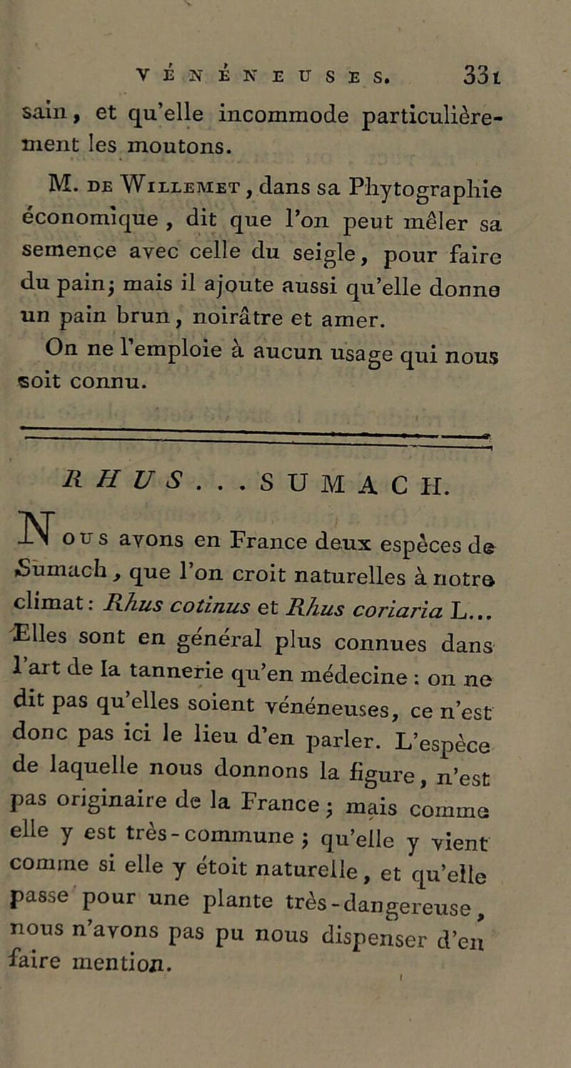 sain, et qu’elle incommode particulière- ment les moutons. M. DE Willemet , dans sa Pliytographie économique , dit que l’on peut mêler sa semence avec celle du seigle, pour faire du pain; mais il ajoute aussi qu’elle donne un pain brun, noirâtre et amer. On ne 1 emploie a aucun usage qui nous soit connu. R H U S .. . SUMAC H. Nous avons en France deux espèces de iSumach , que 1 on croit naturelles à notro climat: Rhus cotinus et Rhus coriaria L... Elles sont en general plus connues dans 1 art de la tannerie qu’en médecine : on ne dit pas qu elles soient vénéneuses, ce n’est donc pas ici le lieu d’en parler. L’espèce de laquelle nous donnons la figure, n’est pas originaire de la France ; mais comme elle y est très-commune ; qu’elle y vient comme si elle y étoit naturelle, et qu’elle passe pour une plante très - dangereuse, nous n’avons pas pu nous dispenser d’en faire mention.