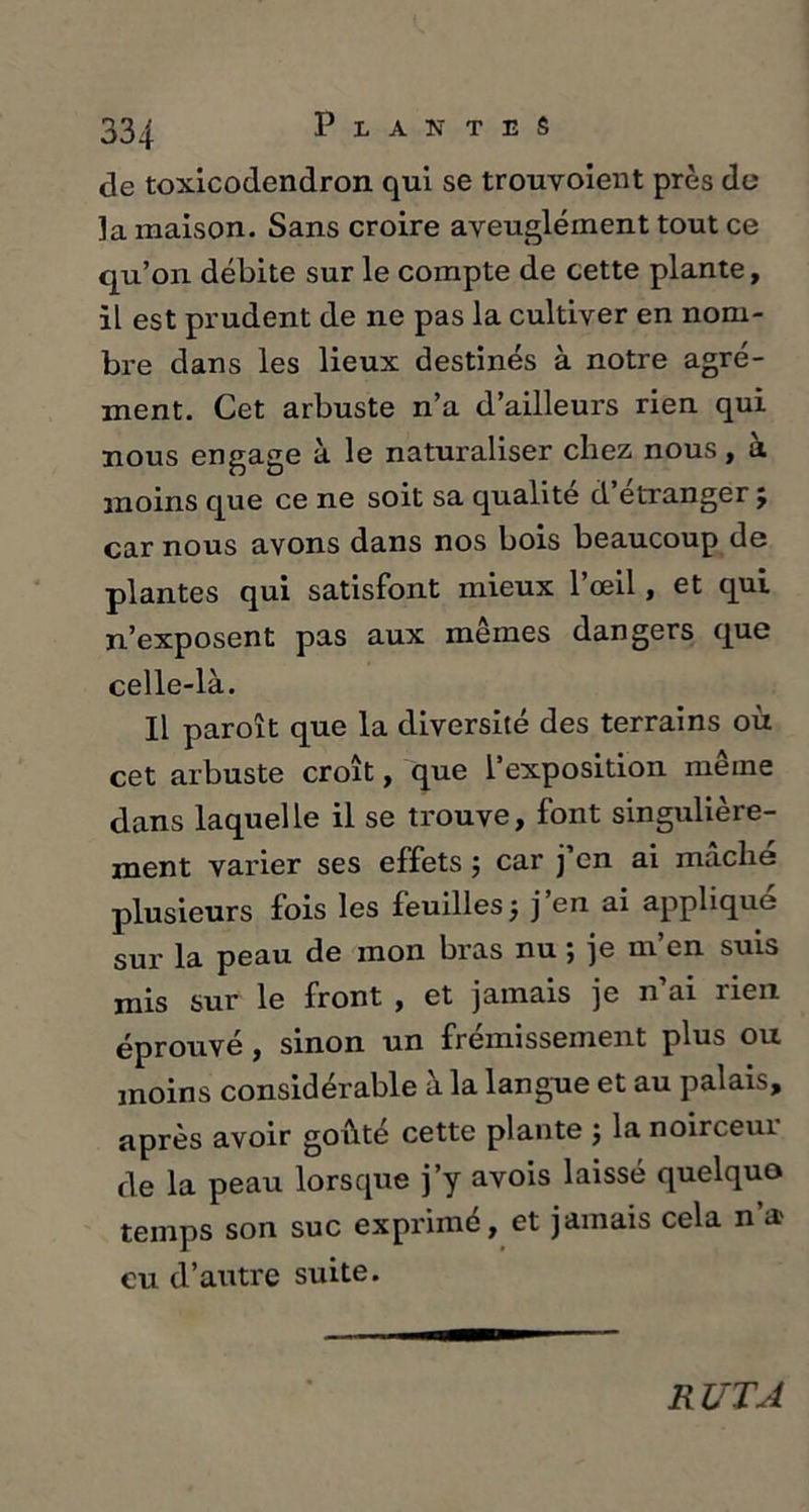 de toxicodendron qui se trouvoient près do ]a maison. Sans croire aveuglément tout ce qu’on débite sur le compte de cette plante, il est prudent de ne pas la cultiver en nom- bre dans les lieux destinés à notre agré- ment. Cet arbuste n’a d’ailleurs rien qui nous engage à le naturaliser chez nous, à moins que ce ne soit sa qualité d etranger j car nous avons dans nos bois beaucoup de plantes qui satisfont mieux l’œil, et qui n’exposent pas aux mêmes dangers que celle-là. Il paroît que la diversité des terrains où cet arbuste croît, que l’exposition même dans laquelle il se trouve, font singulière- ment varier ses effets $ car j en ai mâché plusieurs fois les feuilles j j en ai applique sur la peau de mon bras nu ; je m’en suis mis sur le front , et jamais je n’ai rien éprouvé, sinon un frémissement plus ou moins considérable à la langue et au palais, après avoir goûté cette plante j la noirceui de la peau lorsque j’y avois laissé quelquo temps son suc exprimé, et jamais cela n a> eu d’autre suite. RUT A