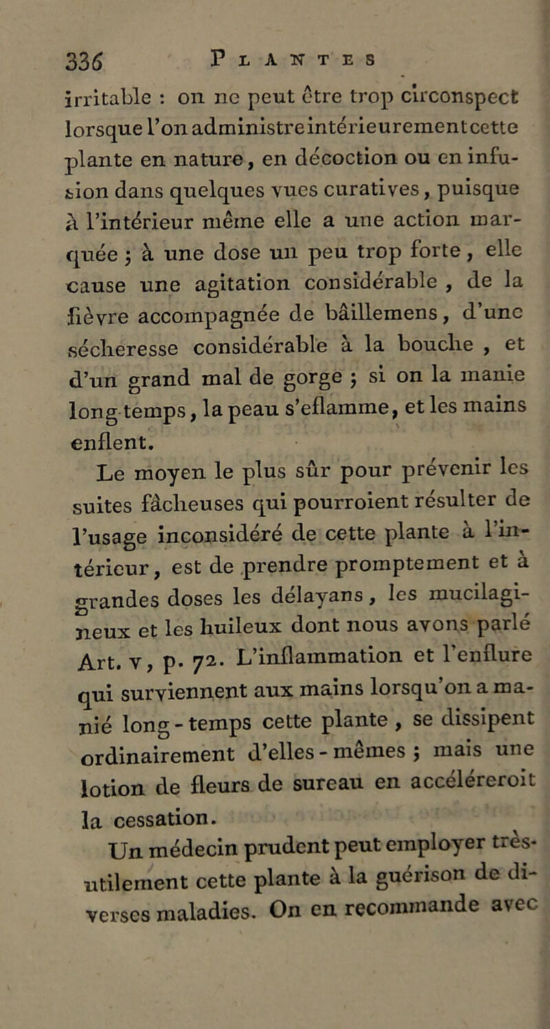 irritable : on ne peut être trop circonspect lorsque l’on administre intérieurementcette plante en nature, en décoction ou en infu- tion dans quelques vues curatives, puisque à l’intérieur même elle a une action mar- quée ; à une dose un peu trop forte, elle cause une agitation considérable , de la fièvre accompagnée de bâillemens, d’une sécheresse considérable a la bouche , et d’un grand mal de gorge ; si on la manie long temps, la peau s’eflarame, et les mains enflent. Le moyen le plus sûr pour prévenir les suites fâcheuses qui pourroient résulter de l’usage inconsidéré de cette plante à l’in- térieur, est de prendre promptement et à grandes doses les délayans, les mucilagi- neux et les huileux dont nous avons parlé Art. v, p. 72- L’inflammation et l’enflure qui surviennent aux mains lorsqu’on a ma- nié long-temps cette plante, se dissipent ordinairement d’elles - mêmes ; mais une lotion de fleurs de sureau en accéléreroit la cessation. Un médecin prudent peut employer très- utilement cette plante à la guérison de di- verses maladies. On en recommande avec