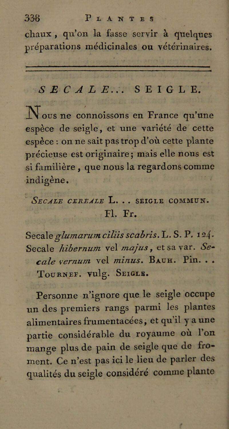 chaux , qu’on la fasse servir à quelques préparations médicinales ou vétérinaires. SECALE... SEIGLE. INous ne connoissons en France qu’une espèce de seigle, et une variété de cette espèce : on ne sait pas trop d’où, cette plante précieuse est originaire; mais elle nous est si familière , que nous la regardons comme indigène. SECALE CEREALE L. . . SEIGLE COMMUN. Fl. Fr. Secaleglumarum ciliis scabris. L. S. P. i2.{. Secale hibernum vel majus, etsavar. Se- cale vernum vel minus. Bauh. Pin. . . Tournef. vulg. Seigle. Personne n’ignore que le seigle occupe un des premiers rangs parmi les plantes alimentaires fruinentacées, et qu’il y a une partie considérable du royaume ou 1 on mange plus de pain de seigle que de fro- ment. Ce n’est pas ici le lieu de parler des qualités du seigle considéré comme plante
