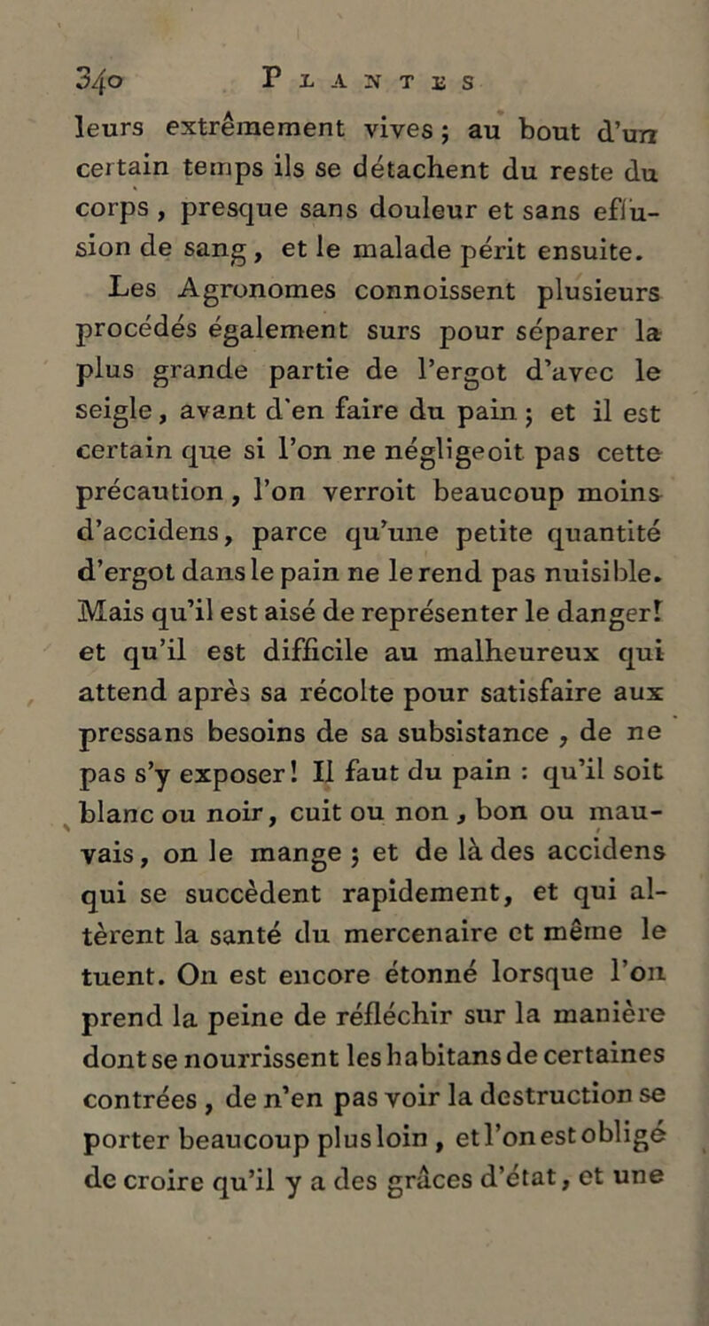 leurs extrêmement vives ; au bout d’un certain temps ils se détachent du reste du corps , presque sans douleur et sans effu- sion de sang, et le malade périt ensuite. Les Agronomes connoissent plusieurs procédés également surs pour séparer la plus grande partie de l’ergot d’avec le seigle, avant d'en faire du pain ; et il est certain que si l’on ne négligeoit pas cette précaution , l’on verroit beaucoup moins d’accidens, parce qu’une petite quantité d’ergot dans le pain ne le rend pas nuisible. Mais qu’il est aisé de représenter le danger! et qu’il est difficile au malheureux qui attend après sa récolte pour satisfaire aux pressans besoins de sa subsistance , de ne pas s’y exposer! Il faut du pain : qu’il soit blanc ou noir, cuit ou non , bon ou mau- vais, on le mange ; et de là des accidens qui se succèdent rapidement, et qui al- tèrent la santé du mercenaire et même le tuent. On est encore étonné lorsque l’on prend la peine de réfléchir sur la manière dont se nourrissent les habitans de certaines contrées , de n’en pas voir la destruction se porter beaucoup plus loin , et l’on est obligé de croire qu’il y a des grâces d’état, et une