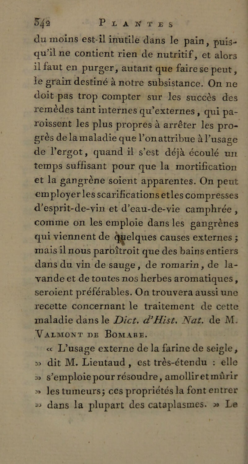 P laites du moins est-il inutile dans le pain, puis- qu’il ne contient rien de nutritif, et alors il faut en purger, autant que faire se peut, le grain destiné à notre subsistance. On ne doit pas trop compter sur les succès des remèdes tant internes qu’externes, qui pa- roissent les plus propres à arrêter les pro- grès de la maladie que l’on attribue à l’usage de l’ergot, quand il s’est déjà écoulé un temps suffisant pour que la mortification et la gangrène soient apparentes. On peut employer les scarifications etles compresses d’esprit-de-vin et d’eau-de-vie camphrée , comme on les emploie dans les gangrènes qui viennent de quelques causes externes mais il nous paroîtroit que des bains entiers dans du vin de sauge, de romarin, de la- vande et de toutes nos herbes aromatiques, seroient préférables. On trouvera aussi une recette concernant le traitement de cette maladie dans le Dict. d’Hist. Nat. de M. Valmont de Bomare. « L’usage externe de la farine de seigle, 35 dit M. Lieutaud , est très-étendu : elle 33 s’emploie pour résoudre, amollir et mûrir 3» les tumeurs j ces propriétés la font entrer « dans la plupart des cataplasmes. >j Le