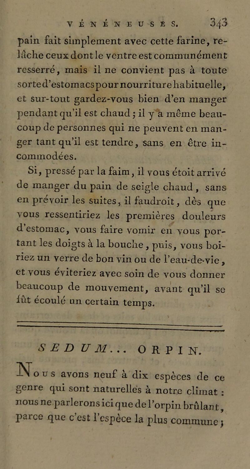 pain fait simplement avec cette farine, re- lâche ceux dont le ventre est communément resserré, mais il ne convient pas à toute sorte d’estomacs pour nourriture habituelle, et sur-tout gardez-vous bien d’en manger pendant qu’il est chaud 5 il y a même beau- coup de personnes qui ne peuvent en man- ger tant qu’il est tendre, sans en être in- commodées. Si, pressé par la faim, il vous étoit arrivé de manger du pain de seigle chaud , sans en prévoir les suites, il faudroit, dès que vous ressentiriez les premières douleurs d estomac, vous faire vomir en vous por- tant les doigts à la bouche, puis, vous boi- riez un verre de bon vin ou de l’eau-de-vie, et vous éviteriez avec soin de vous donner beaucoup de mouvement, avant qu’il se lût écoulé un certain temps. S E D U M. .. O R P I N. INTo u s avons neuf a dix espèces de ce genre qui sont naturelles à notre climat : nous ne parlerons ici que de l’orpin brûlant, parce que c est 1 espèce la plus commune j