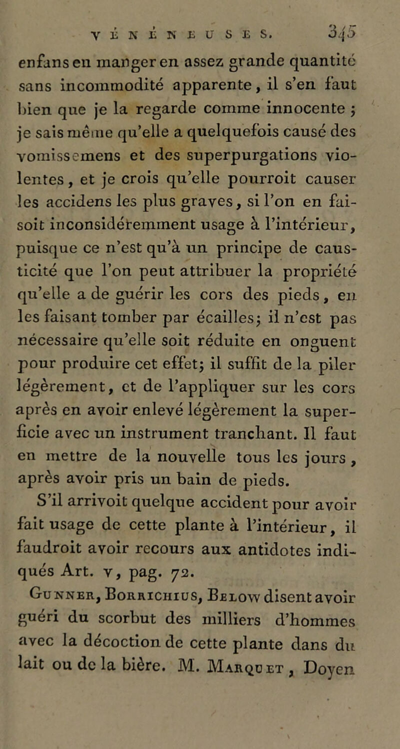 enfansen manger en assez grande quantité sans incommodité apparente, il s’en faut bien que je la regarde comme innocente ; je sais même qu’elle a quelquefois causé des vomissemens et des superpurgations vio- lentes , et je crois qu’elle pourroit causer- ies accidens les plus graves, si l’on en fai- soit inconsidéremment usage à l’intérieur, puisque ce n’est qu’à un principe de caus- ticité que l’on peut attribuer la propriété qu’elle a de guérir les cors des pieds, en les faisant tomber par écailles; il n’est pas nécessaire qu’elle soit réduite en onguent pour produire cet effet; il suffit de la piler légèrement, et de l’appliquer sur les cors après en avoir enlevé légèrement la super- ficie avec un instrument tranchant. Il faut en mettre de la nouvelle tous les jours , après avoir pris un bain de pieds. S il arrivoit quelque accident pour avoir fait usage de cette plante à l’intérieur, il faudroit avoir recours aux antidotes indi- qués Art. v, pag. 72. Gunner, Borriciiius, Beeow disent avoir guéri du scorbut des milliers d’hommes avec la décoction de cette plante dans du