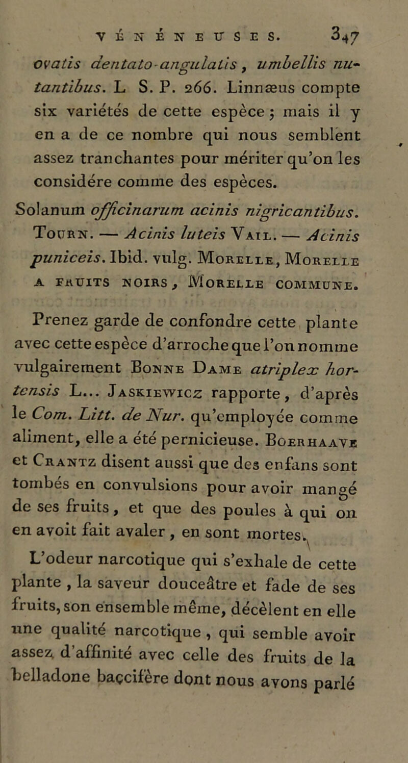 ovatis dentato ançruialis . umbellis nu- tantibus. L S. P. 266. Linnæus compte six variétés de cette espèce 5 mais il y en a de ce nombre qui nous semblent assez tranchantes pour mériter qu’on les considère comme des espèces. Solanum officinarum acinis nigricantibus. Tourn. — Acinis luteis Vail. — Acinis puniceis. Ibid. vulg. Morelle, Morelle a fruits noirs , Morelle commune. Prenez garde de confondre cette plante avec cette espèce d’arroche que l’on nomme vulgairement Bonne Dame atriplex hor- tcnsis L... Jaskiewicz rapporte, d’après le Com. Litt. de Nur. qu’employée comme aliment, elle a été pernicieuse. Bgerhaave et C rantz disent aussi que des enfans sont tombes en convulsions pour avoir mangé de ses fruits, et que des poules à. qui on en avoit fait avaler , en sont mortes.^ L’odeur narcotique qui s’exhale de cette plante , la saveur douceâtre et fade de ses fruits, son ensemble même, décèlent en elle une qualité narcotique , qui semble avoir assez, d’affinité avec celle des fruits de la belladone baçcifere dont nous avons parlé