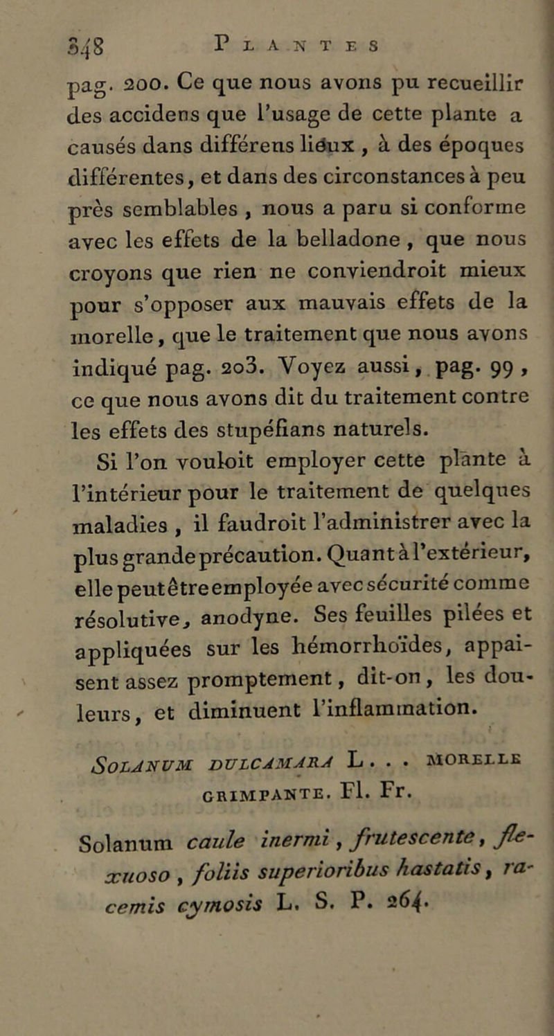pag. 200. Ce que nous avons pu recueillir des accidens que l’usage de cette plante a causés dans différens liéux , à des époques différentes, et dans des circonstances à peu près semblables , nous a paru si conforme avec les effets de la belladone , que nous croyons que rien ne conviendroit mieux pour s’opposer aux mauvais effets de la morelle, que le traitement que nous avons indiqué pag. 2o3. Voyez aussi, pag. 99 , ce que nous avons dit du traitement contre les effets des stupéfians naturels. Si l’on vouloit employer cette plante à l’intérieur pour le traitement de quelques maladies , il faudroit l’administrer avec la plus grande précaution. Quant à l’exterieur, elle peut être employée avec sécurité comme résolutive^ anodyne. Ses feuilles pilees et appliquées sur les hémorrhoïdes, appai- sent assez promptement, dit-on, les dou- leurs, et diminuent l'inflammation. SoLJNUM DULCAMARA L . . . MORELLE grimpante. Fl. Fr. Solanum caule inermi, frutescente, JU- xuoso , foliis superioribus hastatis, ra- cornis cymosis L. S. P. 264*